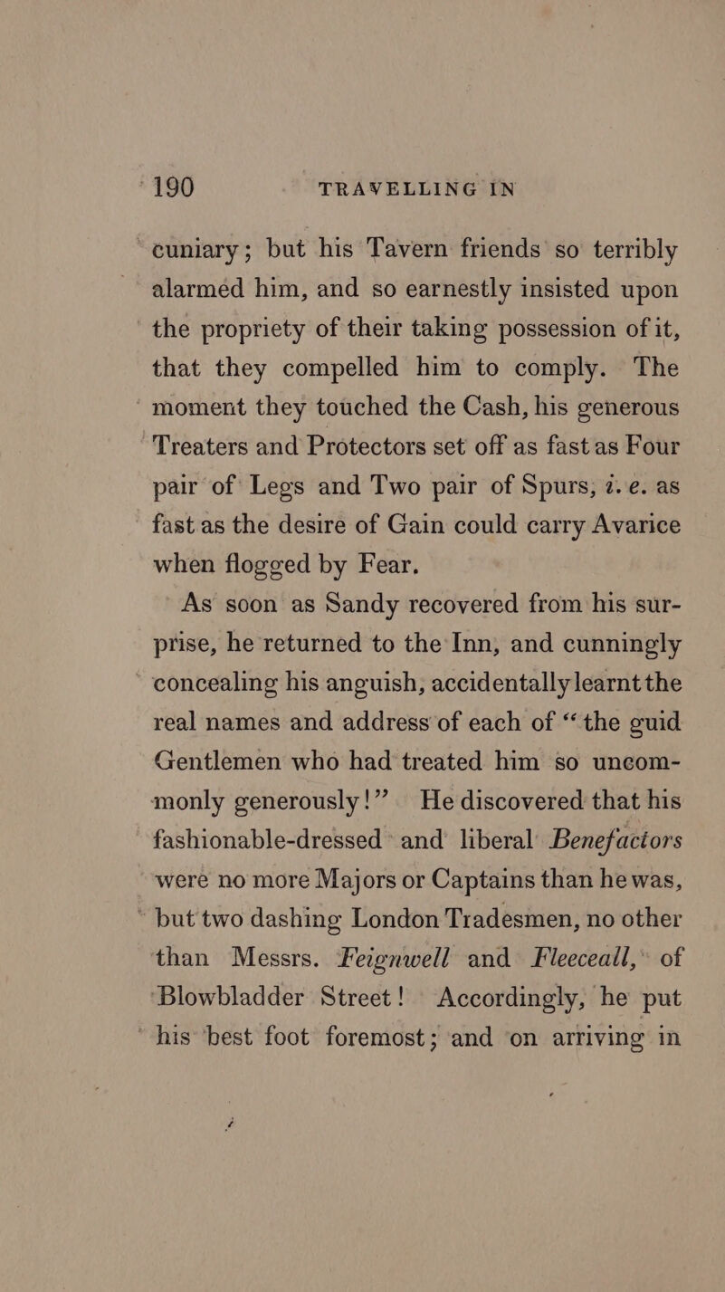 ~cuniary; but his Tavern friends so terribly alarmed him, and so earnestly insisted upon the propriety of their taking possession of it, that they compelled him to comply. The moment they touched the Cash, his generous Treaters and Protectors set off as fastas Four pair of Legs and Two pair of Spurs, 2. e. as fast as the desire of Gain could carry Avarice when flogged by Fear. As soon as Sandy recovered from his sur- prise, he returned to the Inn, and cunningly concealing his anguish, accidentally learnt the real names and address of each of “the guid Gentlemen who had treated him so uncom- monly generously!” He discovered that his fashionable-dressed and’ liberal Benefactors were no more Majors or Captains than he was, * but two dashing London Tradesmen, no other than Messrs. Feignwell and Fleeceall,’ of ‘Blowbladder Street! Accordingly, he put his ‘best foot foremost; and ‘on arriving in