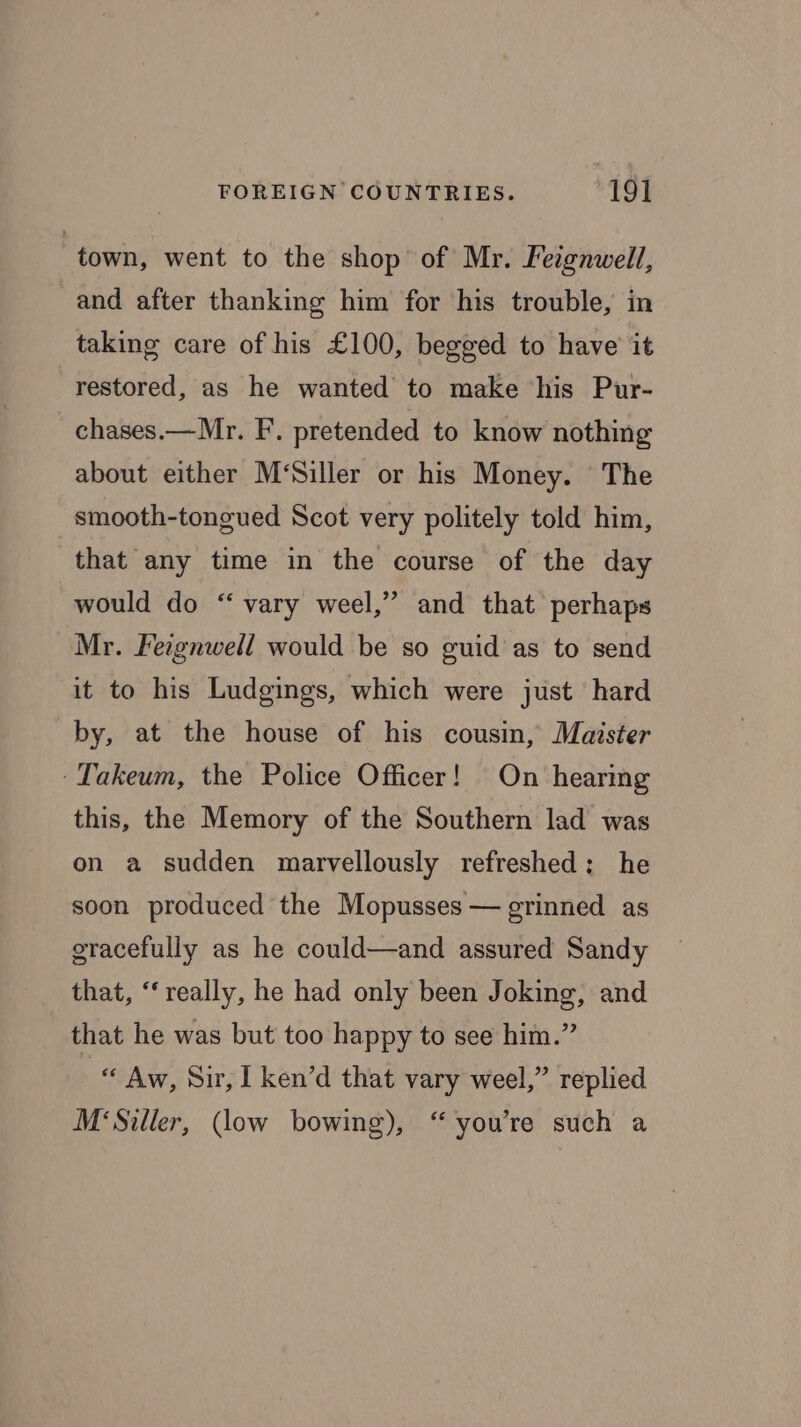 “town, went to the shop of Mr. Feignwell, and after thanking him for his trouble, in taking care of his £100, begged to have it restored, as he wanted to make his Pur- chases.— Mr. F. pretended to know nothing about either M‘Siller or his Money. The smooth-tongued Scot very politely told him, that any time in the course of the day would do “vary weel,” and that perhaps Mr. Feignwell would be so guid as to send it to his Ludgings, which were just hard by, at the house of his cousin, Maister -Takeum, the Police Officer! On hearing this, the Memory of the Southern lad was on a sudden marvellously refreshed: he soon produced the Mopusses — grinned as gracefully as he could—and assured Sandy that, “really, he had only been Joking, and that he was but too happy to see him.” “ Aw, Sir, [ ken’d that vary weel,” replied M‘Siller, (low bowing), “you're such a