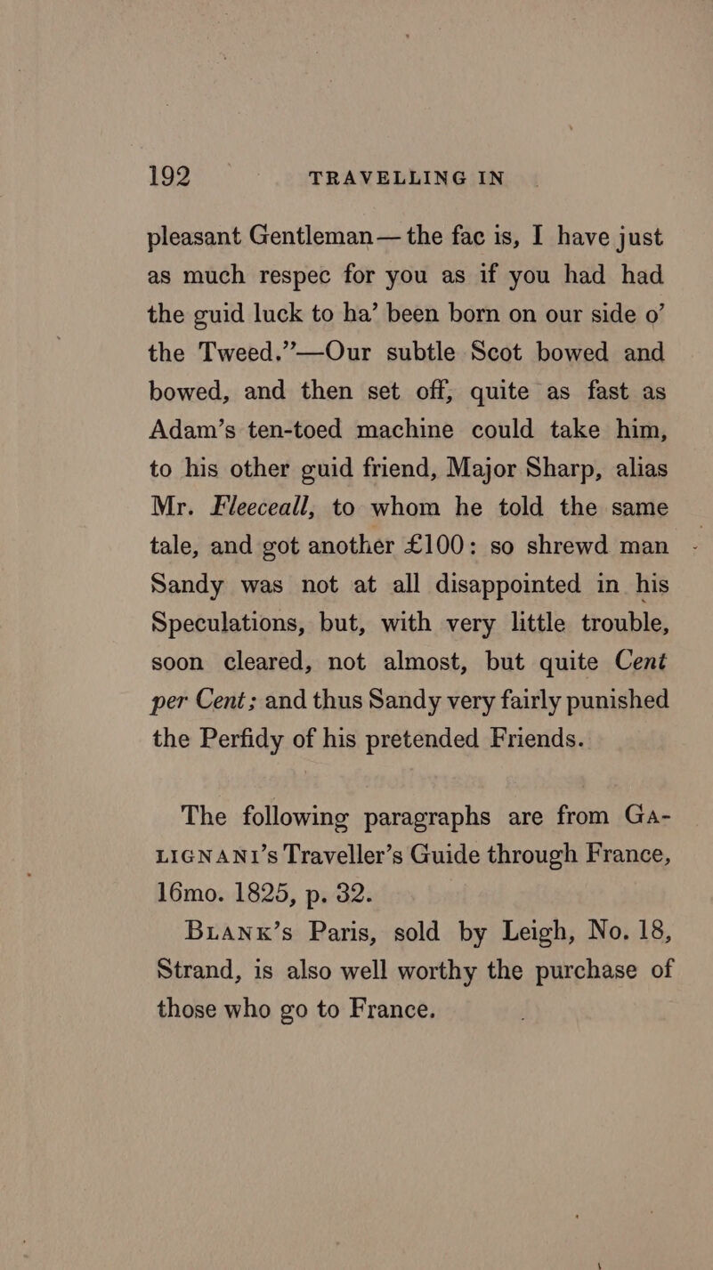 pleasant Gentleman— the fac is, I have just as much respec for you as if you had had the guid luck to ha’ been born on our side 0’ the Tweed.”—Our subtle Scot bowed and bowed, and then set off, quite as fast as Adam’s ten-toed machine could take him, to his other guid friend, Major Sharp, alias Mr. Fleeceall, to whom he told the same tale, and got another £100: so shrewd man - Sandy was not at all disappointed in his Speculations, but, with very little trouble, soon cleared, not almost, but quite Cent per Cent; and thus Sandy very fairly punished the Perfidy of his pretended Friends. The following paragraphs are from Ga- LIGNANU’s Traveller’s Guide through France, 16mo. 1825, p. 32. Buanx’s Paris, sold by Leigh, No. 18, Strand, is also well worthy the purchase of those who go to France.
