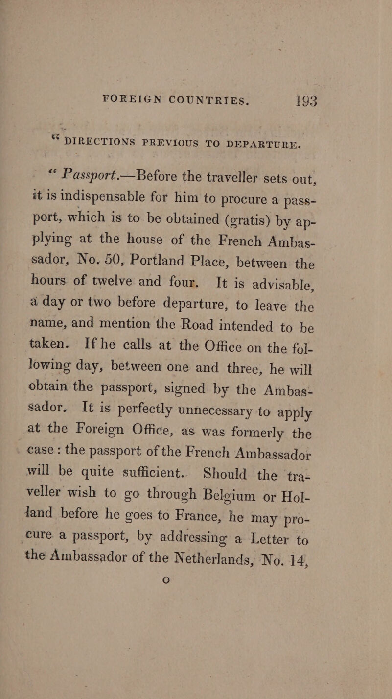 * DIRECTIONS PREVIOUS TO DEPARTURE. “ Passport.—Before the traveller sets out, it is indispensable for him to procure a pass- port, which is to be obtained (gratis) by ap- plying at the house of the French Ambas- sador, No. 50, Portland Place, between the hours of twelve and four. It is advisable, a day or two before departure, to leave the name, and mention the Road intended to be taken. Ifhe calls at the Office on the fyl- lowing day, between one and three, he will obtain the passport, signed by the Ambas- sador. It is perfectly unnecessary to apply at the Foreign Office, as was formerly the case : the passport of the French Ambassador will be quite sufficient. Should the tra- veller wish to go through Belgium or Hol- dand before he goes to France, he may pro- cure a passport, by addressing a Letter to the Ambassador of the Netherlands, No. 14, fe)