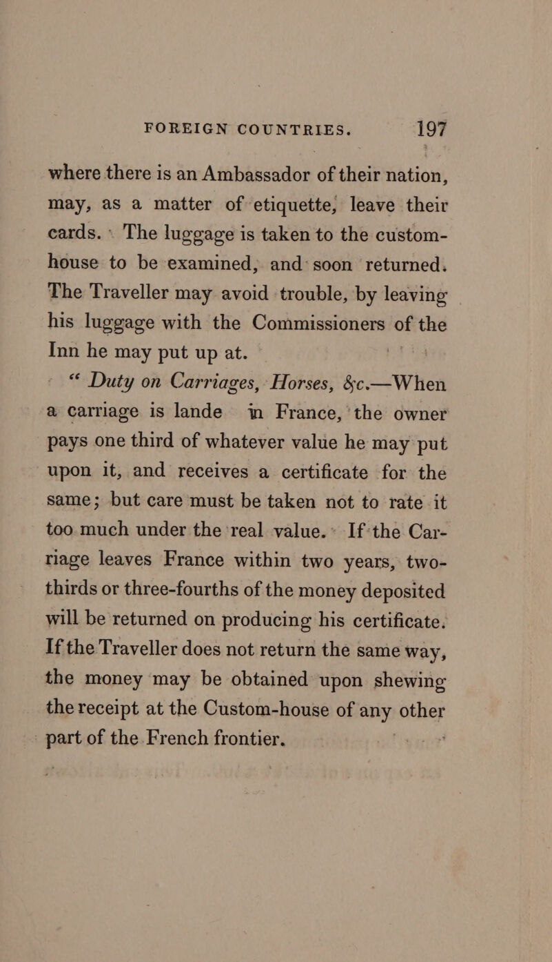 where there is an Ambassador of their nation, may, aS a matter of etiquette, leave their cards. \ The luggage is taken to the custom- house to be examined, and: soon returned. The Traveller may avoid trouble, by leaving his luggage with the Commissioners of the Inn he may put up at. | “ Duty on Carriages, Horses, &amp;c—When a carriage is lande in France, ‘the owner pays one third of whatever value he may put upon it, and receives a certificate for the same; but care must be taken not to rate it too. much under the ‘real value. If the Car- riage leaves France within two years, two- thirds or three-fourths of the money deposited will be returned on producing his certificate. If the Traveller does not return the same way, the money may be obtained upon shewing the receipt at the Custom-house of any other a of the French frontier.