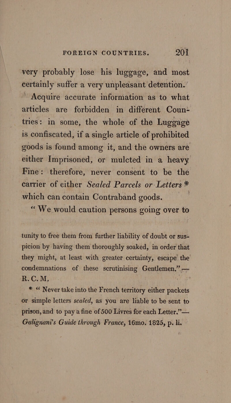 very probably lose his luggage, and most certainly suffer a very unpleasant detention.’ ' Acquire accurate information as to what articles are forbidden in different Coun- tries: in some, the whole of the Luggage is confiscated, if a single article of prohibited goods is found among it, and the owners are either Imprisoned, or mulcted in a heavy Fine: therefore, never consent to be the carrier of either Sealed Parcels or Letters * which can contain Contraband goods. “ We would caution persons going over to tunity to free them from further liability of doubt or sus- picion by having them thoroughly soaked, in order that they might, at least with greater certainty, escape the condemnations of these scrutinising Gentlemen.” — — R.C.M, , * “ Never take into the French territory either packets _ or simple letters sealed, as you are liable to be sent to prison, and to pay a fine of 500 Livres for each Letter.” — Galignani’s Guide through France, 16mo. 1825, p. li.