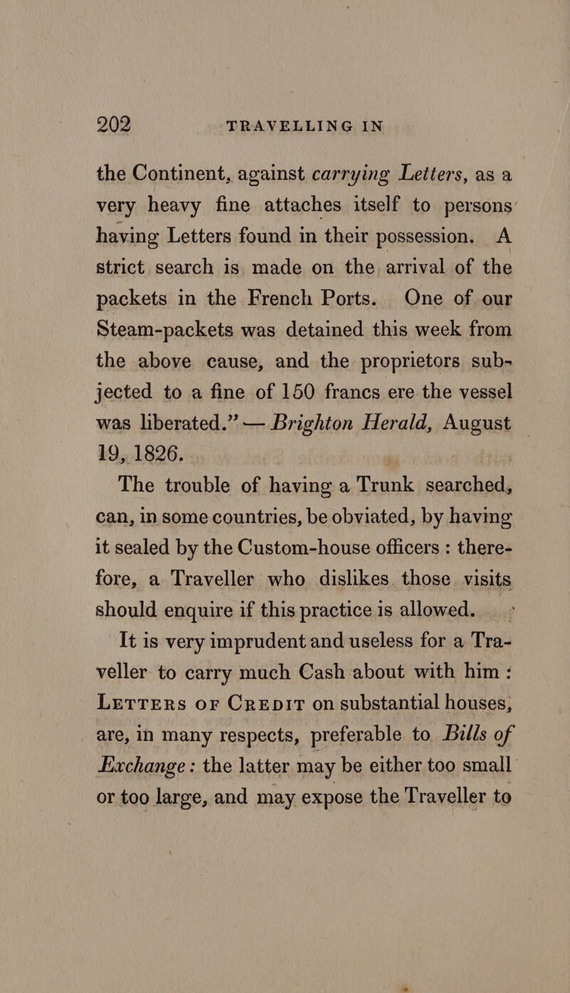 the Continent, against carrying Letters, as a very heavy fine attaches itself to persons having Letters found in their possession, A strict search is made on the arrival of the packets in the French Ports. One of our Steam-packets was detained this week from the above cause, and the proprietors sub- jected to a fine of 150 francs ere the vessel was liberated.” — Brighton Herald, August | 19, 1826. | , i The trouble of having a Trunk searched, can, in some countries, be obviated, by having it sealed by the Custom-house officers : there- fore, a Traveller who dislikes those visits should enquire if this practice is allowed. _. It is very imprudent and useless for a Tra- veller to carry much Cash about with him : LETTERS OF CREDIT on substantial houses, are, in many respects, preferable to Bills of Exchange : the latter may be either too small or too large, and may expose the Traveller to