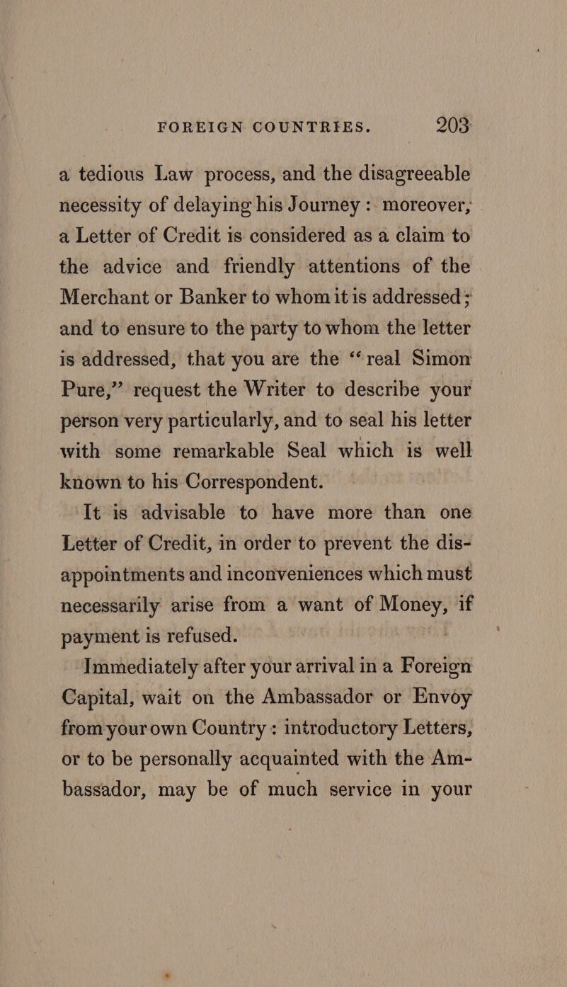 a tedious Law process, and the disagreeable necessity of delaying his Journey :. moreover, | a Letter of Credit is considered as a claim to the advice and friendly attentions of the Merchant or Banker to whom it is addressed ; and to ensure to the party to whom the letter is addressed, that you are the “real Simon Pure,” request the Writer to describe your person very particularly, and to seal his letter with some remarkable Seal which is well known to his Correspondent. It is advisable to have more than one Letter of Credit, in order to prevent the dis- appointments and inconveniences which must necessarily arise from a want of Money, if payment is refused. Immediately after your arrival in a Foreign Capital, wait on the Ambassador or Envoy from your own Country : introductory Letters, or to be personally acquainted with the Am- bassador, may be of much service in your