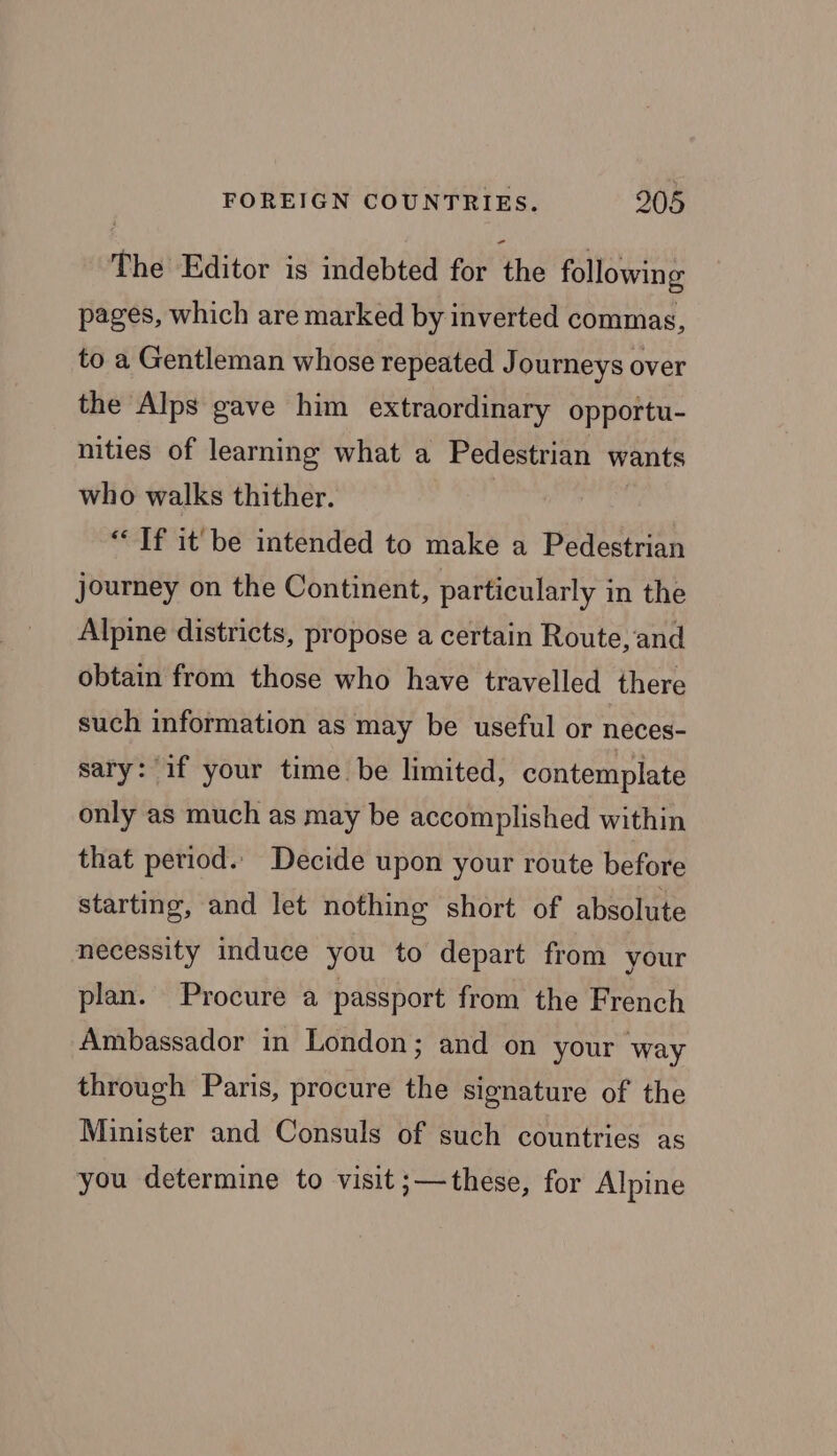 The Editor is indebted for the following pages, which are marked by inverted commas, to a Gentleman whose repeated Journeys over the Alps gave him extraordinary opportu- nities of learning what a Pedestrian wants who walks thither. “Tf it be intended to make a Pedestrian journey on the Continent, particularly in the Alpine districts, propose a certain Route, and obtain from those who have travelled there such information as may be useful or neces- sary: if your time be limited, contemplate only as much as may be accomplished within that period. Decide upon your route before starting, and let nothing short of absolute necessity induce you to depart from your plan. Procure a passport from the French Ambassador in London; and on your way through Paris, procure the signature of the Minister and Consuls of such countries as you determine to visit ;—these, for Alpine