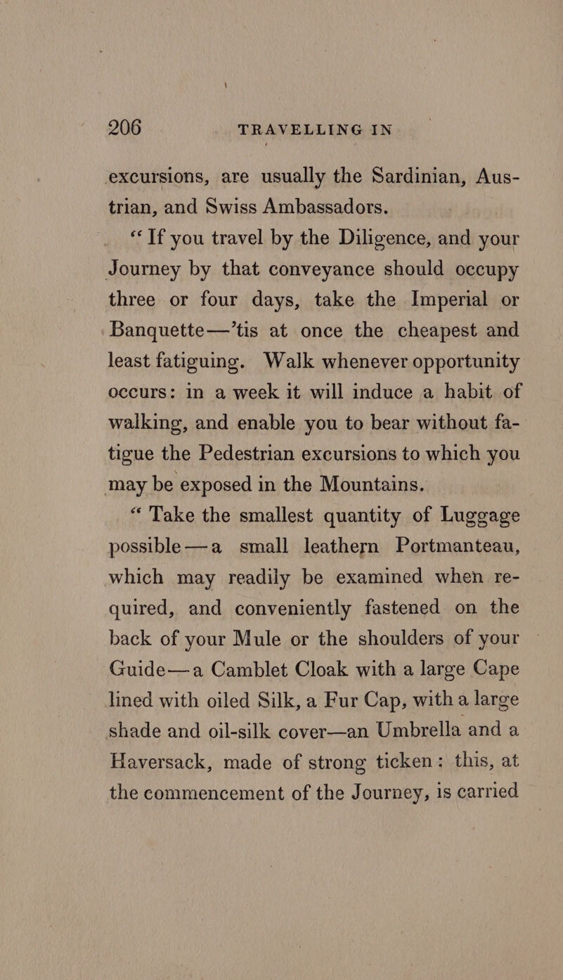 excursions, are usually the Sardinian, Aus- trian, and Swiss Ambassadors. ‘If you travel by the Diligence, and your Journey by that conveyance should occupy three or four days, take the Imperial or Banquette—’tis at once the cheapest and least fatiguing. Walk whenever opportunity occurs: in a week it will induce a habit of walking, and enable you to bear without fa- tigue the Pedestrian excursions to which you may be exposed in the Mountains. “ Take the smallest quantity of Luggage possible—a small leathern Portmanteau, which may readily be examined when re- quired, and conveniently fastened on the back of your Mule or the shoulders of your | Guide—a Camblet Cloak with a large Cape lined with oiled Silk, a Fur Cap, with a large shade and oil-silk cover—an Umbrella and a Haversack, made of strong ticken: this, at the commencement of the Journey, is carried