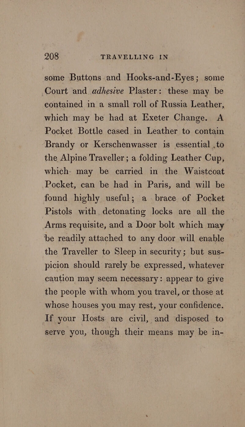 some Buttons and Hooks-and-Eyes ; some Court and adhesive Plaster: these may be contained in a small roll of Russia Leather, which may be had at Exeter Change. A Pocket Bottle cased in Leather to contain Brandy or Kerschenwasser is essential ,to the Alpine Traveller; a folding Leather Cup, which- may be carried in the Waistcoat Pocket, can be had in Paris, and will be found highly useful; a. brace of Pocket Pistols with detonating locks are all the Arms requisite, and a Door bolt which may be readily attached to any door will enable the Traveller to Sleep in security; but sus- picion should rarely be expressed, whatever caution may seem necessary: appear to give the people with whom you travel, or those at whose houses you may rest, your confidence. If your Hosts are civil, and disposed to serve you, though their means may be in-