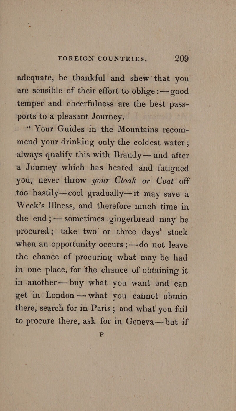 adequate, be thankful and shew that you are sensible of their effort to oblige :— good temper and cheerfulness are the best pass- ports to a pleasant Journey. “Your Guides in the Mountains recom- mend your drinking only the coldest water ; always qualify this with Brandy— and after a Journey which has heated and fatigued you, never throw your Cloak or Coat off too hastily—cool gradually—it may save a Week’s Illness, and therefore much time in the end;—sometimes gingerbread may be procured; take two or three days’ stock when an opportunity occurs ;—do not leave the chance of procuring what may be had in one place, for the chance of obtaining it in another—buy what you want and can get in London — what you cannot obtain there, search for in Paris; and what you fail to procure there, ask for in Geneva— but if P