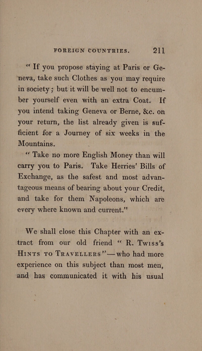 *“ If you propose staying at Paris or Ge- neva, take such Clothes as you may require in society ; but it will be well not to encum- ber yourself even with an extra Coat. If you intend taking Geneva or Berne, &amp;c. on your return, the list already given is suf- ficient for a Journey of six weeks in the Mountains. , “Take no more English Money than will carry you to Paris. Take Herries’ Bills of Exchange, as the safest and most advan- tageous means of bearing about your Credit, and take for them Napoleons, which are every where known and current.” We shall close this Chapter with an ex- tract from our old friend “ R. Twiss’s Hints To TRAVELLERS’”’—who had more experience on this subject than most men, and has communicated it with his usual