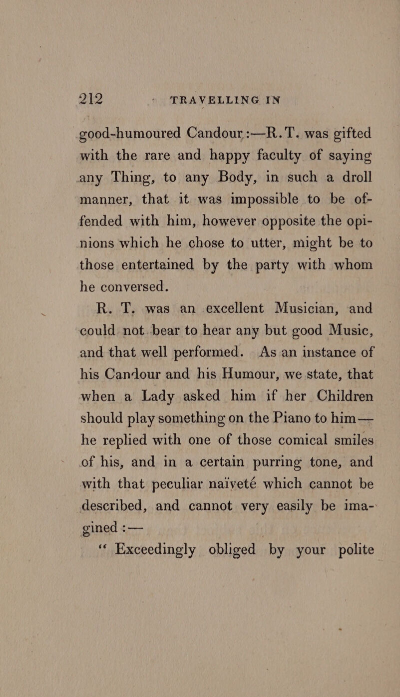 good-humoured Candour:—R.T. was gifted with the rare and happy faculty of saying any Thing, to any Body, in such a droll manner, that it was impossible to be of- fended with him, however opposite the opi- nions which he chose to utter, might be to those entertained by the party with whom he conversed. R. T. was an excellent Musician, and could not. bear to hear any but good Music, and that well performed. As an instance of his Candour and his Humour, we state, that when a Lady asked him if her Children should play something on the Piano to him— he replied with one of those comical smiles of his, and in a certain purring tone, and with that peculiar naiveté which cannot be described, and cannot very easily be ima- gined :— ‘“* Exceedingly obliged by your polite
