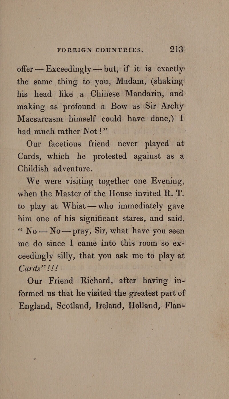 offer — Exceedingly — but, if it is exactly: the same thing to you, Madam, (shaking his head like a Chinese Mandarin, and making as profound a Bow as Sir Archy Macsarcasm himself could have done,) I had much rather Not!” Our facetious friend never played at Cards, which he protested against as a Childish adventure. We were visiting together one Evening, when the Master of the House invited R. T. to play at Whist—who immediately gave him one of his significant stares, and said, “© No— No— pray, Sir, what have you seen me do since I came into this room so ex- ceedingly silly, that you ask me to play at Cards? 1! Our Friend Richard, after having in- formed us that he visited the greatest part of England, Scotland, Ireland, Holland, Flan-