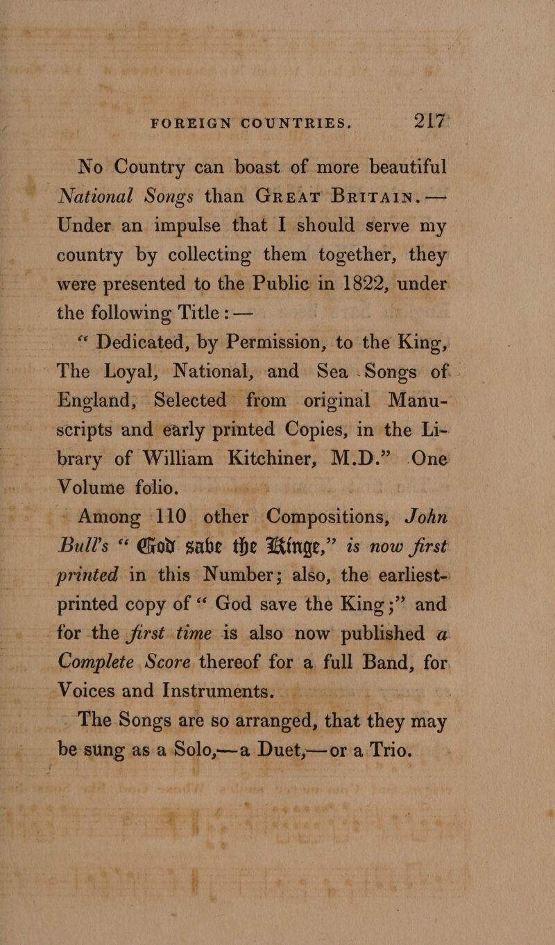 No Country can boast of more beautiful National Songs than Great Britain, — Under an impulse that I should serve my country by collecting them together, they were presented to the Public in 1822, under the following Title : — , - * Dedicated, by Permission, to the King, ~The Loyal, National, and Sea -Songs of.. England, Selected from original Manu- scripts and early printed Copies, in the Li- brary of William Kitchiner, M.D.” One Volume folio. ‘ ' Among 110. other cbiiestions John Bull’s “* Gear sabe the Hinge,” is now first printed in this Number; also, the earliest- printed copy of “ God save the King ;” and for the first.time is also now published a Complete Score thereof for a full Band, for. Voices and Instruments. _ | . _ The Songs are so arranged, that Kiley may be sung asa. Solo,—a Duet,— or a Trio.