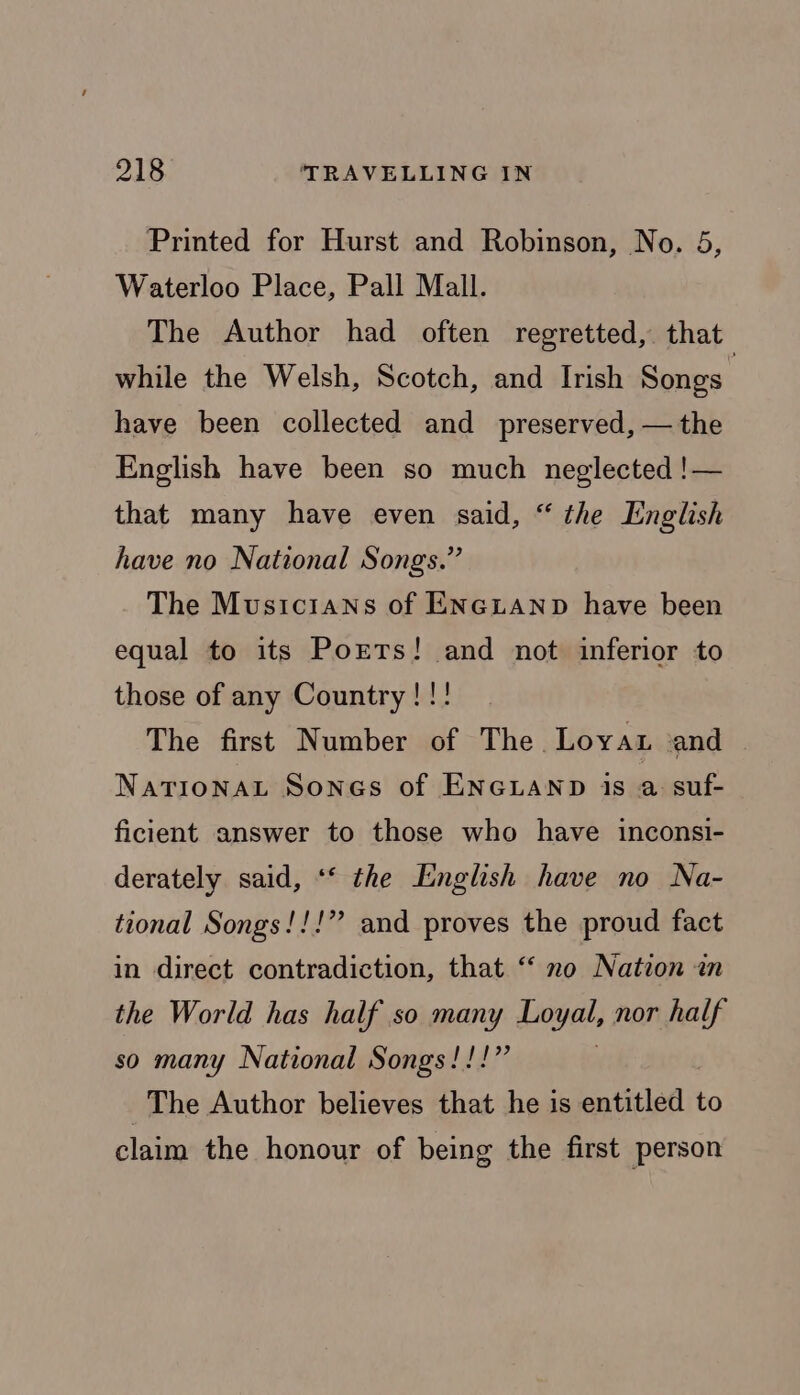 Printed for Hurst and Robinson, No. 5, Waterloo Place, Pall Mall. The Author had often regretted, that while the Welsh, Scotch, and Irish Songs have been collected and preserved, — the English have been so much neglected !— that many have even said, “ the English have no National Songs.” The Musicians of ENcLAND have been equal to its Ports! and not inferior to those of any Country!!! The first Number of The. Loyat ‘and Nationat Sones of Enexanp is a suf- ficient answer to those who have inconsi- derately said, ** the English have no Na- tional Songs!!!” and proves the proud fact in direct contradiction, that “‘ no Nation in the World has half so many Loyal, nor half so many National Songs!!!” The Author believes that he is entitled to claim the honour of being the first person