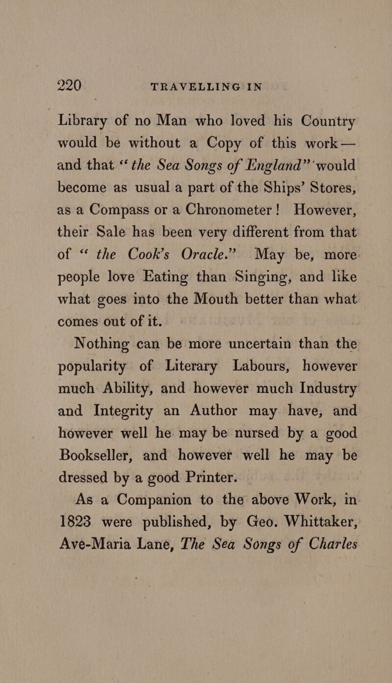 Library of no Man who loved his Country would be without a Copy of this work — and that ‘the Sea Songs of England” ‘would become as usual a part of the Ships’ Stores, as a Compass or a Chronometer! However, their Sale has been very different from that of ‘ the Cook’s Oracle.” May be, more. people love Eating than Singing, and like what goes into the Mouth better than what comes out of it. Nothing can be more uncertain than the popularity of Literary Labours, however much Ability, and however much Industry and Integrity an Author may have, and however well he may be nursed by a good Bookseller, and however well he may be dressed by a good Printer. As a Companion to the above Work, in. 1823 were published, by Geo. Whittaker, Ave-Maria Lane, The Sea Songs of Charles