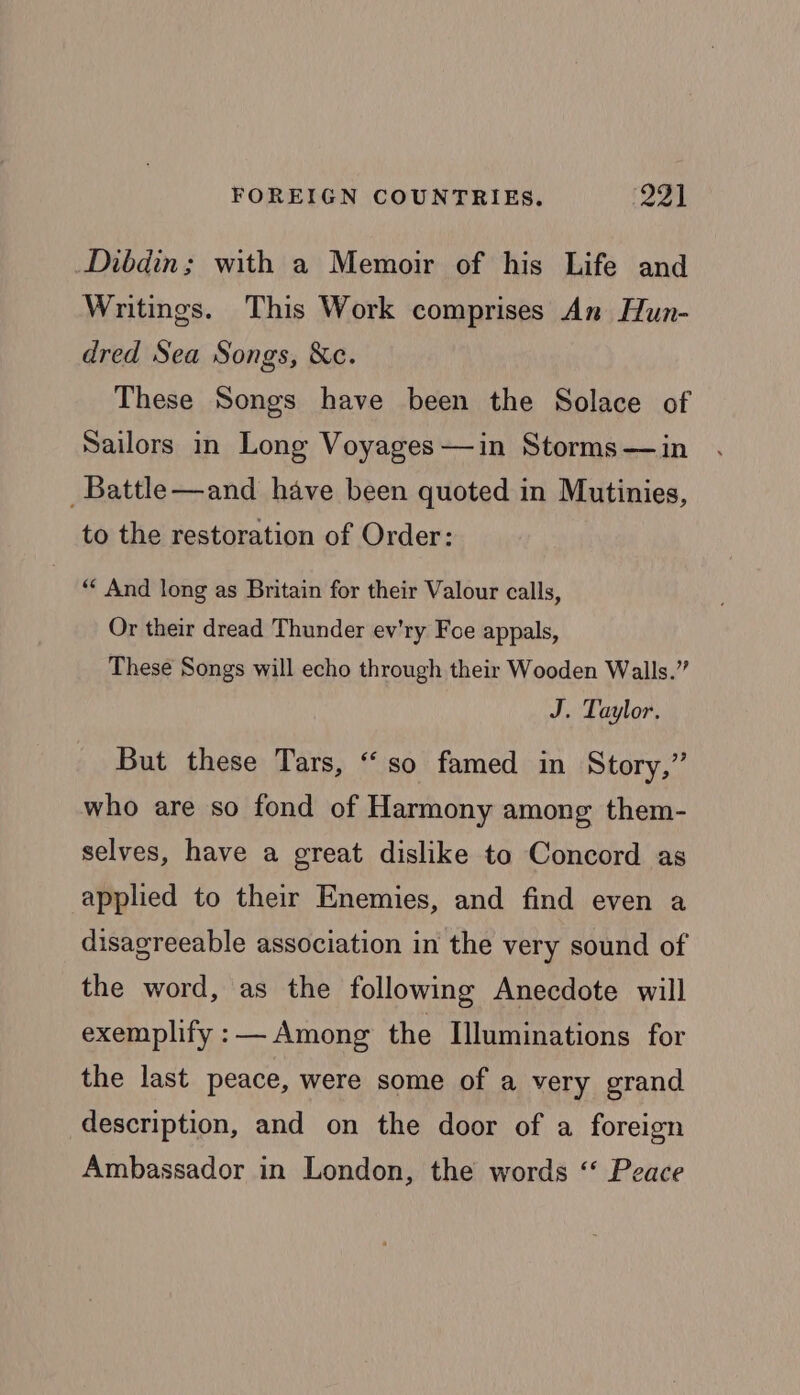 Dibdin; with a Memoir of his Life and Writings. This Work comprises An Hun- dred Sea Songs, &c. These Songs have been the Solace of Sailors in Long Voyages—in Storms —in _Battle—and have been quoted in Mutinies, to the restoration of Order: “ And long as Britain for their Valour calls, Or their dread Thunder ev'ry Foe appals, These Songs will echo through their Wooden Walls.” J. Taylor. But these Tars, “so famed in Story,” who are so fond of Harmony among them- selves, have a great dislike to Concord as applied to their Enemies, and find even a disagreeable association in the very sound of the word, as the following Anecdote will exemplify : Among the Illuminations for the last peace, were some of a very grand description, and on the door of a foreign Ambassador in London, the words ‘‘ Peace