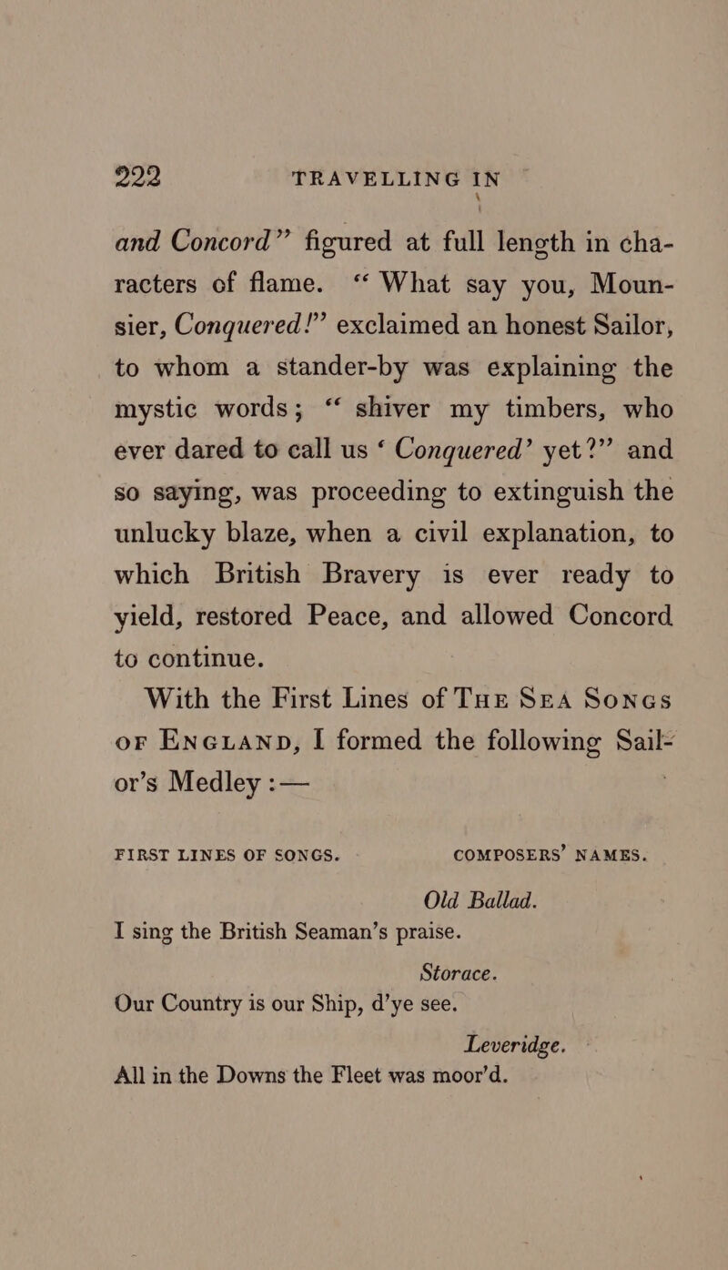 \ and Concord” figured at full length in cha- racters of flame. ‘“‘ What say you, Moun- sier, Conquered!” exclaimed an honest Sailor, to whom a stander-by was explaining the €€ mystic words ; shiver my timbers, who ever dared to call us ‘ Conquered’ yet?” and so saying, was proceeding to extinguish the unlucky blaze, when a civil explanation, to which British Bravery is ever ready to yield, restored Peace, and allowed Concord to continue. With the First Lines of THE SEA Sones oF Eneuanp, I formed the following Sail- or’s Medley :— FIRST LINES OF SONGS. COMPOSERS’ NAMES. Old Ballad. I sing the British Seaman’s praise. Storace. Our Country is our Ship, d’ye see. Leveridge. All in the Downs the Fleet was moor’d.