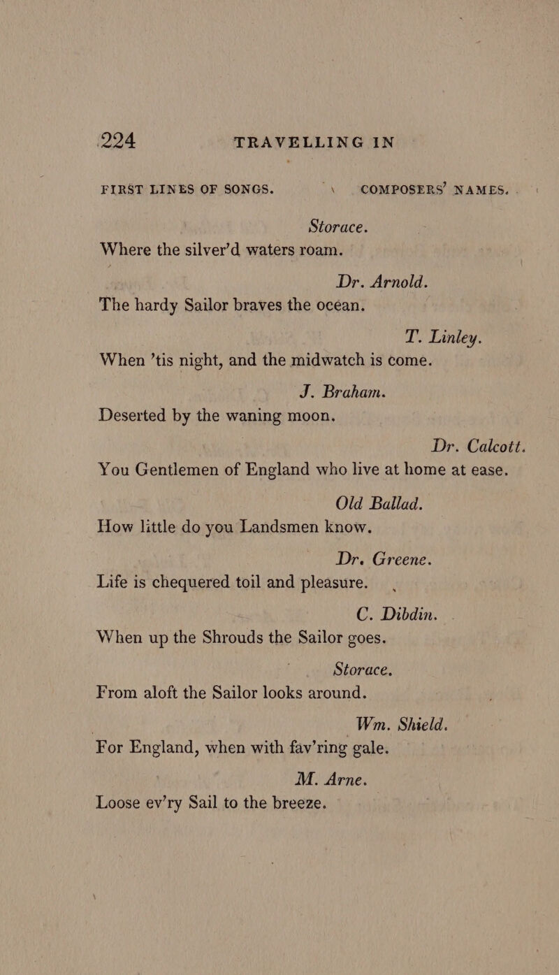 FIRST LINES OF SONGS. “\ COMPOSERS’ NAMES. . Storace. Where the silver’d waters roam. Dr. Arnold. The hardy Sailor braves the ocean. T. Linley. When ’tis night, and the midwatch is come. J. Braham. Deserted by the waning moon. : Dr. Calcott. You Gentlemen of England who live at home at ease. Old Ballad. How little do you Landsmen know. Dr. Greene. Life is chequered toil and pleasure. C. Dibdin. - When up the Shrouds the Sailor goes. Storace. From aloft the Sailor looks around. Wm. Shield. For England, when with fav’ring gale. M. Arne. Loose ev’ry Sail to the breeze.