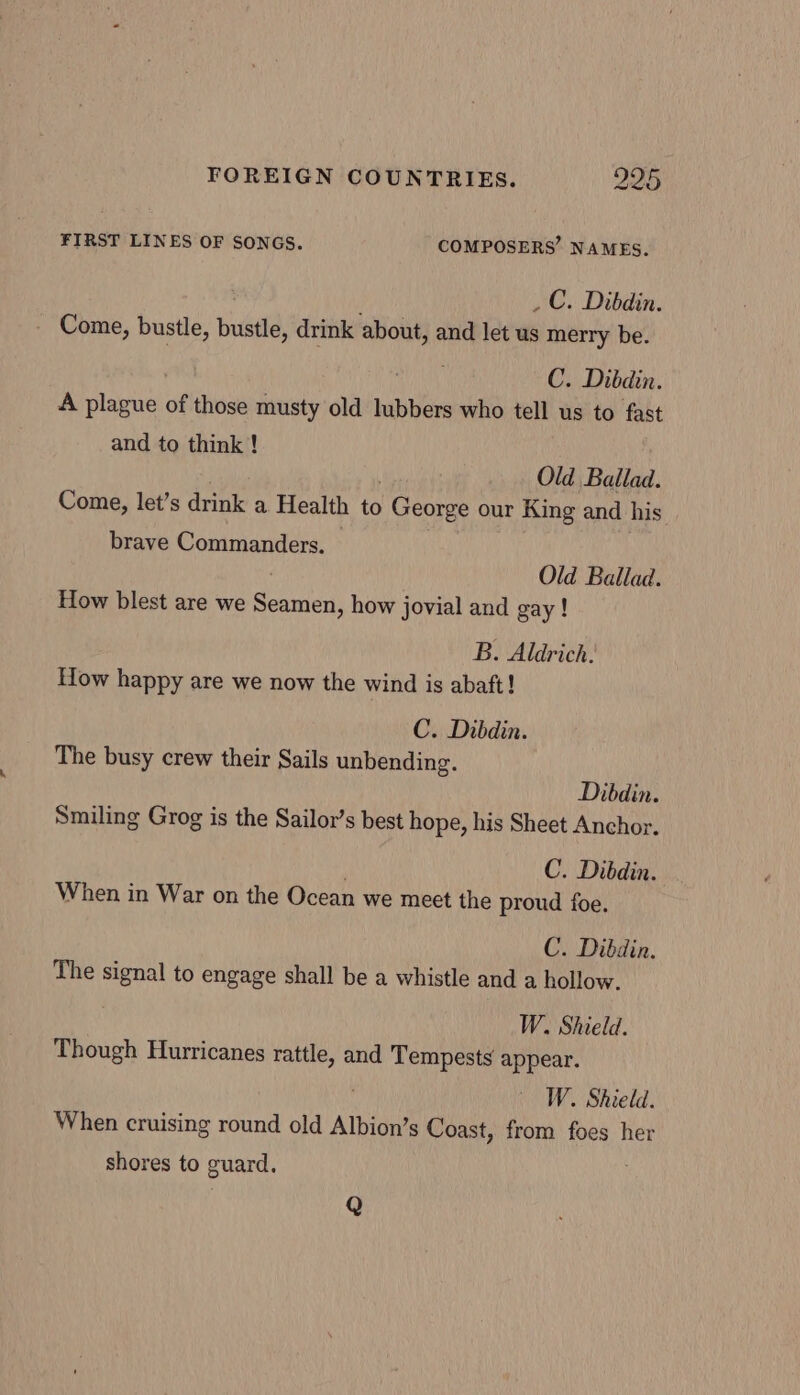 FIRST LINES OF SONGS. COMPOSERS’ NAMES. _C. Dibdin. - Come, bustle, Bustle, drink about, and let us merry be. C. Dibdin. A plague of those musty old lubbers who tell us to fast and to think ! Old Ballad. Come, let’s drink a Health to | Georee our King and his brave Commanders. Old Ballad. How blest are we Seamen, how jovial and gay ! B. Aldrich. How happy are we now the wind is abaft! C. Dibdin. The busy crew their Sails unbending. Dibdin. Smiling Grog is the Sailor’s best hope, his Sheet Anchor. C. Dibdin. When in War on the Ocean we meet the proud foe. C. Dibdin. The signal to engage shall be a whistle and a hollow. W. Shield. Though Hurricanes rattle, and Tempests appear. W. Shield. When cruising round old Albion’s Coast, from foes her shores to guard. Q