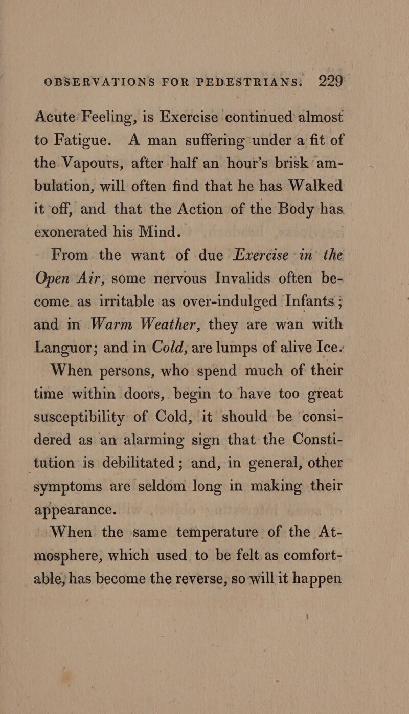 Acute’ Feeling, is Exercise continued almost to Fatigue. A man suffering under a fit of the Vapours, after half an hour’s brisk am- bulation, will often find that he has Walked it off, and that the Action of the Body Hae exonerated his Mind. From. the want of due Exercise in’ the Open ‘Air, some nervous Invalids often be- come. as irritable as over-indulged Infants 5 and in Warm Weather, they are wan with Languor; and in Cold, are lumps of alive Ice. When persons, who spend much of: their time within doors, begin to have too great susceptibility of Cold, it should be ‘consi- dered as an alarming sign that the Consti- tution is debilitated ; and, in general, other symptoms are seldom long in making their appearance. ‘When the same temperature of the At- mosphere, which used to be felt as comfort- able, has become the reverse, so will it happen