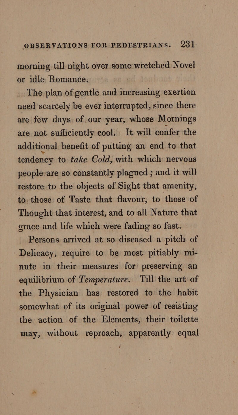 morning till night over some wretched Novel or idle Romance. The plan of gentle and increasing exertion need scarcely be ever interrupted, since there are few days of our year, whose Mornings are not sufficiently cool. It will confer the additional benefit of putting an end to that tendency to take Cold, with which: nervous people-are so constantly plagued ; and it will restore to the objects of Sight that amenity, to. those of Taste that flavour, to those of Thought that interest, and to all Nature that grace and life which were fading so fast. _ Persons arrived at so diseased a pitch of Delicacy, require to be most pitiably mi- nute in their measures for preserving an equilibrium of Temperature. ‘Till the art of the Physician has restored to the habit somewhat of its original power of resisting the action of the Elements, their toilette may, without reproach, apparently equal