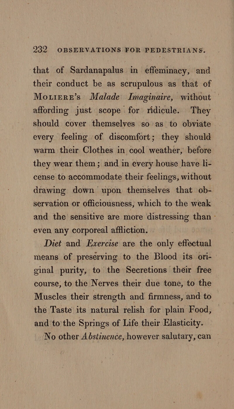‘that of Sardanapalus in effeminacy, and their conduct be as scrupulous as that of Mou1ereE’s Malade Imaginaire, without affording just scope for ridicule. They should cover themselves so as to obviate every feeling of discomfort; they should warm their Clothes in cool weather, before they wear them; and in every house have li- cense to accommodate their feelings, without drawing down upon themselves that ob- servation or officiousness, which to the weak and the sensitive are more distressing than - even any corporeal affliction. . Diet and Exercise are the only effectual means of preserving to the Blood its ori- ginal purity, to the Secretions their free course, to the Nerves their due tone, to the Muscles their strength and firmness, and to the Taste its natural relish for plain Food, | | and to'the Springs of Life their Elasticity. No other Abstinence, however salutary, can —
