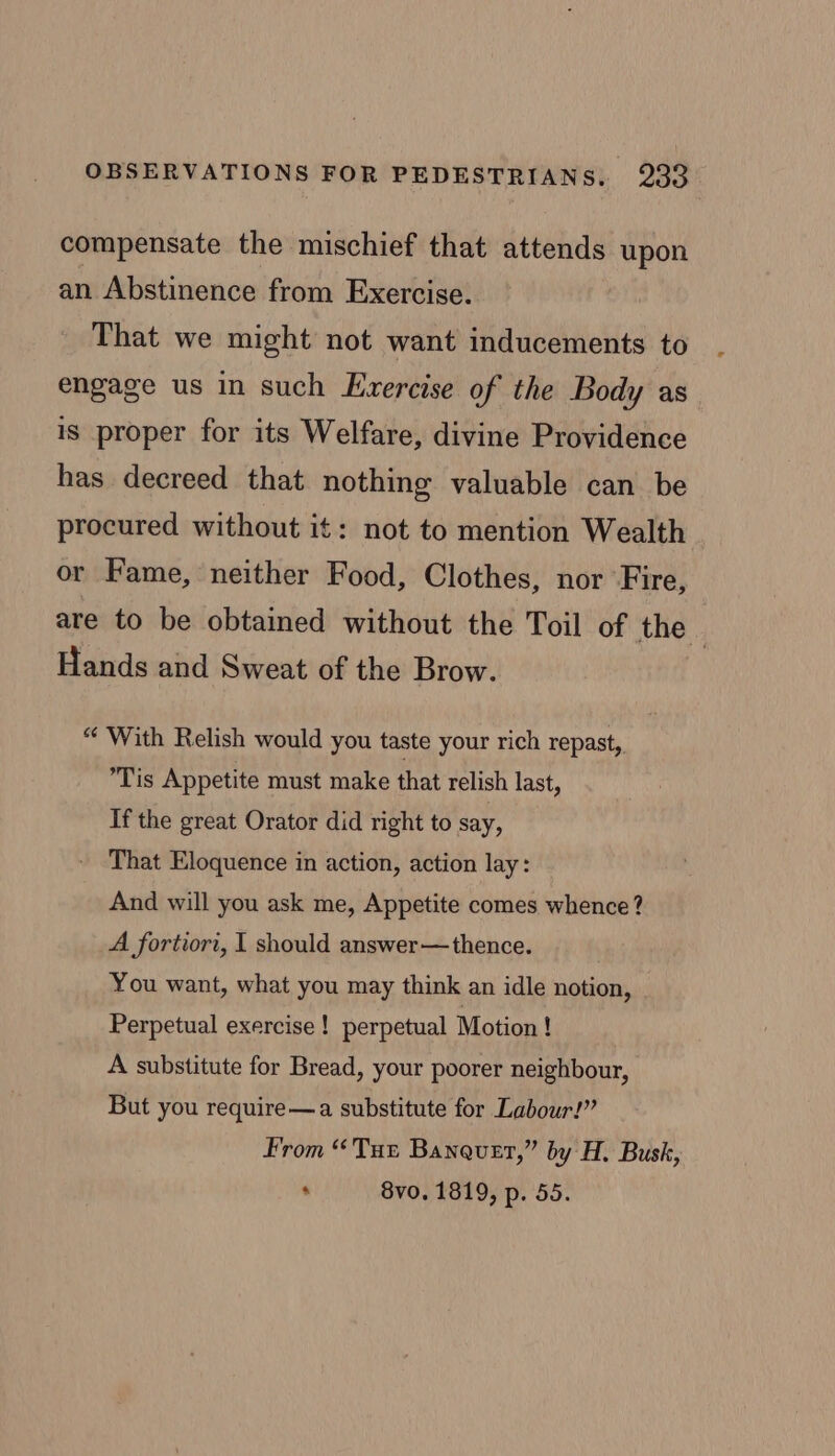 compensate the mischief that attends upon an Abstinence from Exercise. That we might not want inducements to engage us in such Exercise of the Body as is proper for its Welfare, divine Providence has decreed that nothing valuable can be procured without it: not to mention Wealth or Fame, neither Food, Clothes, nor Fire, are to be obtained without the Toil of the | Hands and Sweat of the Brow. “With Relish would you taste your rich repast, Tis Appetite must make that relish last, If the great Orator did right to say, That Eloquence in action, action lay: And will you ask me, Appetite comes whence? A fortiori, 1 should answer—thence. You want, what you may think an idle notion, Perpetual exercise! perpetual Motion ! A substitute for Bread, your poorer neighbour, But you require—a substitute for Labour!” From “Tur Banauer,” by H. Busk, * 8vo. 1819, p. 55.