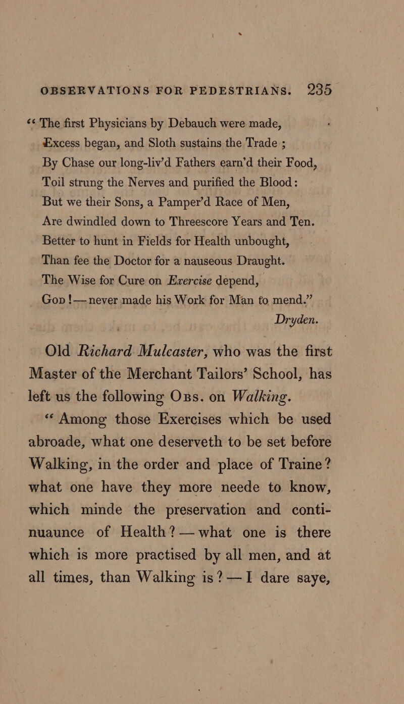 ‘¢ The first Physicians by Debauch were made, Excess began, and Sloth sustains the Trade ; By Chase our long-liv’d Fathers earn’d their Food, Toil strung the Nerves and purified the Blood: But we their Sons, a Pamper’d Race of Men, Are dwindled down to Threescore Years and Ten. Better to hunt in Fields for Health unbought, Than fee the Doctor for a nauseous Draught. The Wise for Cure on Exercise depend, Gop !— never made his Work for Man to mend.” Dryden. Old Richard Mulcaster, who was the first Master of the Merchant Tailors’ School, has left us the following Oxgs. on Walking. ** Among those Exercises which be used abroade, what one deserveth to be set before Walking, in the order and place of Traine? what one have they more neede to know, which minde the preservation and conti- nuaunce of Health? what one is there which is more practised by all men, and at all times, than Walking is? —I dare saye,