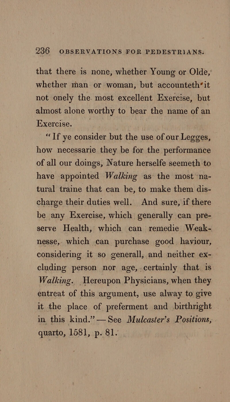 that there is none, whether Young or Olde,’ whether man or woman, but accounteth’it not onely the. most excellent Exercise, but almost alone worthy to bear the name of an Exercise. . | . “If ye consider but the use of our Legges, how necessarie they be for the performance of all our doings, Nature herselfe seemeth to have appointed Walking as the most ‘na- tural traine that can be, to make them dis- charge their duties well. And sure, if there be any Exercise, which generally can pre- serve Health, which can remedie Weak- nesse,- which can purchase good haviour, considering it so generall, and neither ex- cluding person nor age, certainly that. is Walking. _Hereupon Physicians, when they entreat of this argument, use alway to give it the place of preferment and birthright in this kind.”—See Mulcaster’s Positions, quarto, 1581, p. 81.