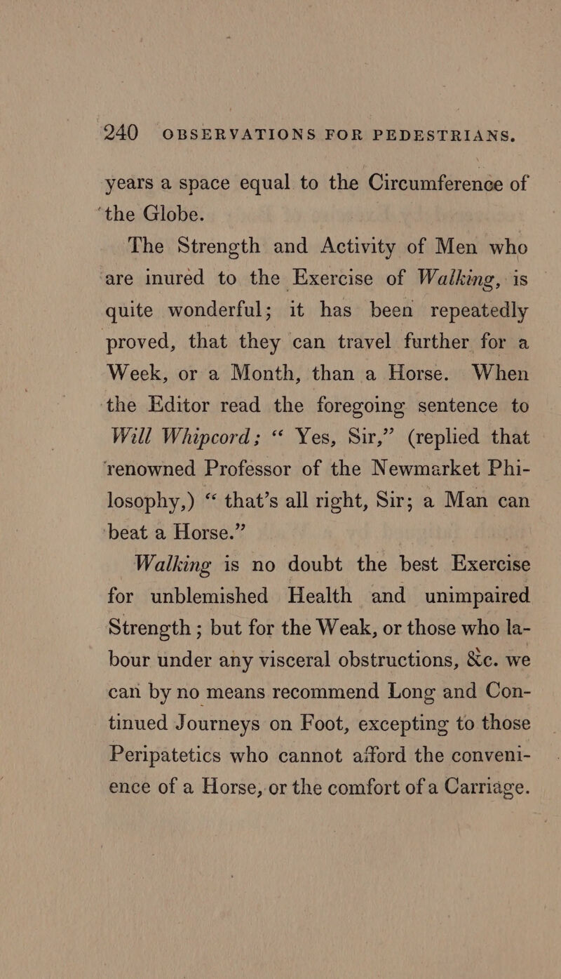 years a space equal to the Circumference of ‘the Globe. The Strength and Activity of Men who are inured to the Exercise of Walking, is quite wonderful; it has been repeatedly proved, that they can travel further for a Week, or a Month, than a Horse. When ‘the Editor read the foregoing sentence to Will Whipcord; “ Yes, Sir,” (replied that renowned Professor of the Newmarket Phi- losophy,) “ that’s all right, Sir; a Man can beat a Horse.” Walking is no doubt the best Exercise for unblemished Health and unimpaired Strength ; but for the Weak, or those who la- bour under any visceral obstructions, Sc. we can by no means recommend Long and Con- tinued Journeys on Foot, excepting to those Peripatetics who cannot afford the conveni- ence of a Horse, or the comfort of a Carriage.