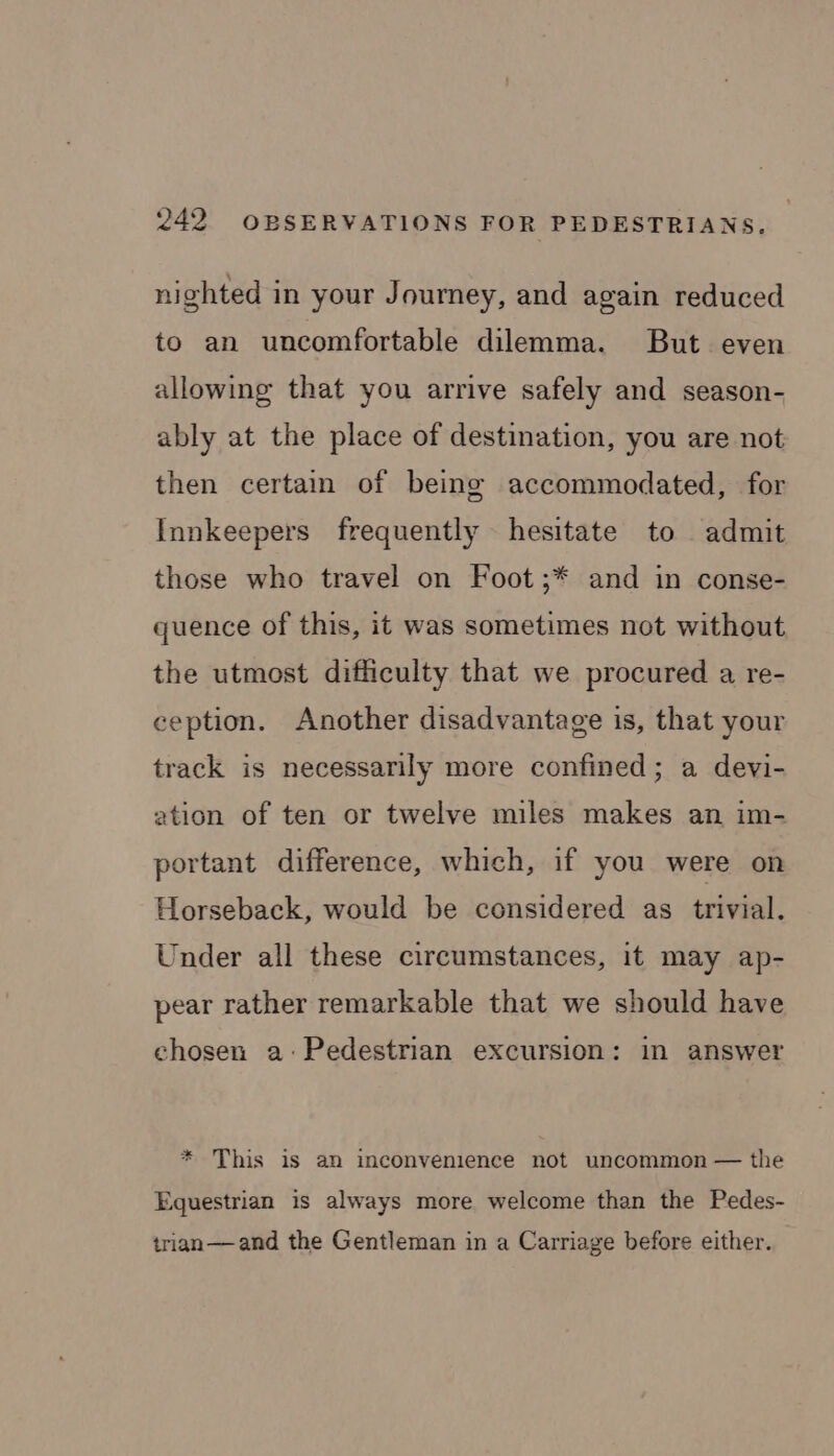 nighted in your Journey, and again reduced to an uncomfortable dilemma. But even allowing that you arrive safely and season- ably at the place of destination, you are not then certain of being accommodated, for Innkeepers frequently hesitate to admit those who travel on Foot ;* and in conse- quence of this, it was sometimes not without the utmost difficulty that we procured a re- ception. Another disadvantage is, that your track is necessarily more confined; a devi- ation of ten or twelve miles makes an im- portant difference, which, if you were on Horseback, would be considered as trivial. Under all these circumstances, it may ap- pear rather remarkable that we should have chosen a:Pedestrian excursion: in answer * This is an inconvenience not uncommon — the Equestrian is always more welcome than the Pedes- trian—and the Gentleman in a Carriage before either.