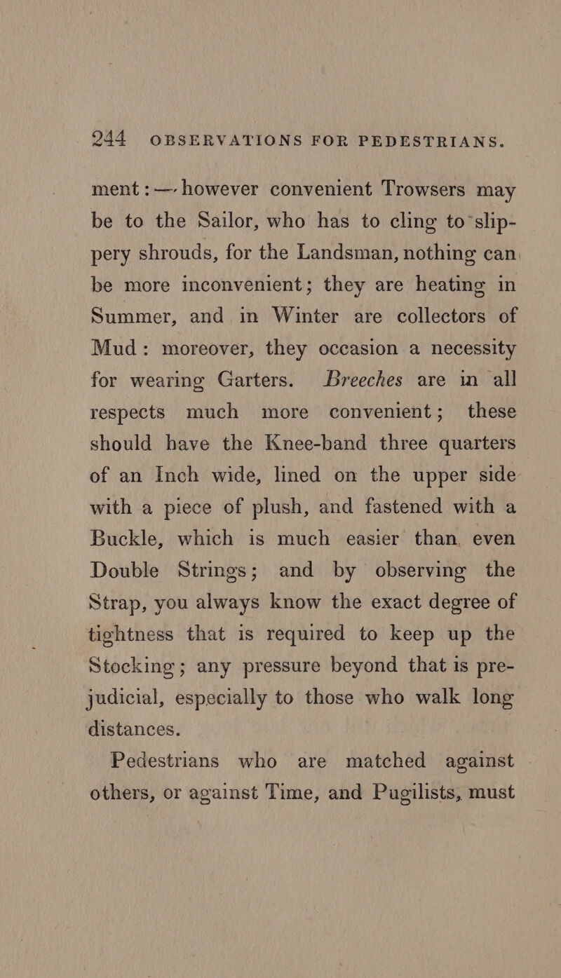ment :—- however convenient Trowsers may be to the Sailor, who has to cling to’slip- pery shrouds, for the Landsman, nothing can. be more inconvenient; they are heating in Summer, and in Winter are collectors of Mud: moreover, they occasion a necessity for wearing Garters. Breeches are in all respects much more convenient; these should have the Knee-band three quarters of an Inch wide, lined on the upper side with a piece of plush, and fastened with a Buckle, which is much easier than. even Double Strings; and by observing the Strap, you always know the exact degree of tightness that is required to keep up the Stocking; any pressure beyond that is pre- judicial, especially to those who walk long distances. Pedestrians who are matched against . others, or against Time, and Pugilists, must