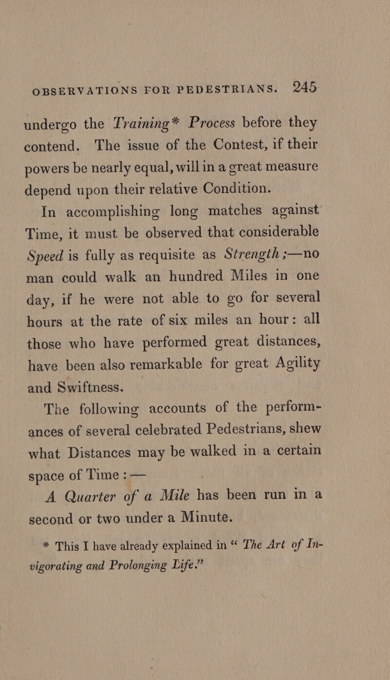 undergo the Training* Process before they contend. The issue of the Contest, if their powers be nearly equal, willin a great measure depend upon their relative Condition. In accomplishing long matches against Time, it must be observed that considerable Speed 1s fully as requisite as Strength ;—no man could walk an hundred Miles in one day, if he were not able to go for several hours at the rate of six miles an hour: all those who have performed great distances, have been also remarkable for great Agility and Swiftness. The following accounts of the perform- ances of several celebrated Pedestrians, shew what Distances may be walked in a certain space of Time : — A Quarter of a Mile has been run in a second or two under a Minute. * This I have already explained in “ The Art of In- vigorating and Prolonging Life.”