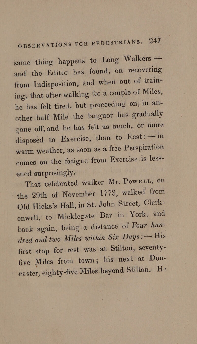same thing happens to Long Walkers — and the Editor has found, on recovering from Indisposition, and when out of train- ing, that after walking for a couple of Miles, he has felt tired, but proceeding on, in an- other half Mile the languor has gradually gone off, and he has felt as much, or more disposed to Exercise, than to Rest: —in warm weather, as soon as a free Perspiration comes on the fatigue from Exercise is less- ened surprisingly. That celebrated walker Mr. PowELL, on the 29th of November 1773, walked from Old Hicks’s Hall, in St. John Street, Clerk- enwell, to Micklegate Bar in York, and back again, being a distance of Four hun- dred and two Miles within Six Days: — His first stop for rest was at Stilton, seventy- five Miles from town; his next at Don- easter, eighty-five Miles beyond Stilton. He