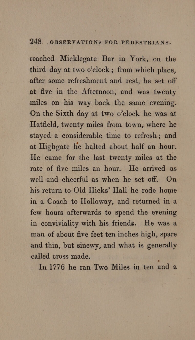 reached Micklegate Bar in York, on the third day at two o’clock ; from which place, after some refreshment and rest, he set off at five in the Afternoon, and was twenty miles on his way back the same evening. On the Sixth day at two o’clock he was at Hatfield, twenty miles from town, where he stayed a considerable time to refresh; and at Highgate he halted about half an hour. He came for the last twenty miles at the rate of five miles an hour. He arrived as well and cheerful as when he set off. On his return to Old Hicks’ Hall he rode home in a Coach to Holloway, and returned in a few hours afterwards to spend the evening in conviviality with his friends. He was a man of about five feet ten inches high, spare and thin, but sinewy, and what is generally called cross made. : In 1776 he ran Two Miles in ten and a
