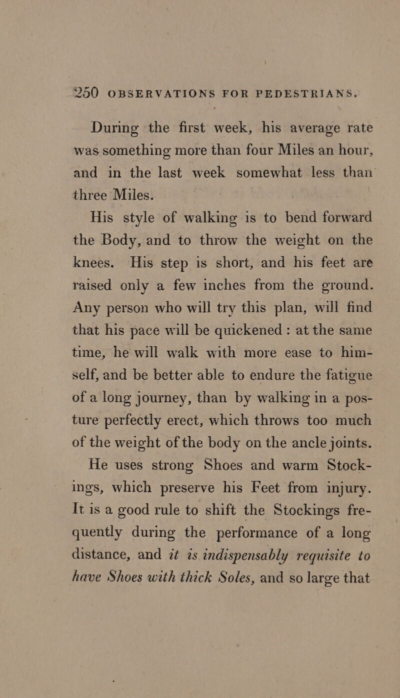 During the first week, his average rate was something more than four Miles an hour, and in the last week somewhat less than three Miles. His style of walking is to bend forward the Body, and to throw the weight on the knees. His step is short, and his feet are raised only a few inches from the ground. Any person who will try this plan, will find that his pace will be quickened : at the same time, he will walk with more ease to him- self, and be better able to endure the fatigue of a long journey, than by walking in a pos- ture perfectly erect, which throws too much of the weight of the body on the ancle joints. He uses strong Shoes and warm Stock- ings, which preserve his Feet from injury. It is a good rule to shift the Stockings fre- quently during the performance of a long distance, and it is indispensably requisite to have Shoes with thick Soles, and so large that