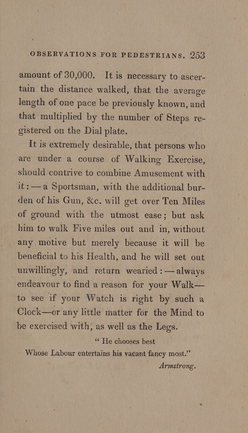 amount of 30,000. It is necessary to ascer- tain the distance walked, that the average length of one pace be previously known, and that multiplied by the number of Steps re- gistered on the Dial plate. It is extremely desirable, that persons who are under a course of Walking Exercise, should contrive to combine Amusement with it: —a Sportsman, with the additional bur- den of his Gun, &amp;c. will get over Ten Miles of ground with the utmost ease; but ask him to walk Five miles out and in, without any.motive but merely because it will be beneficial to his Health, and he will set out unwillingly, and return wearied : — always endeavour to find a reason for your Walk— to see if your Watch is right by such a Clock—or any little matter for the Mind to be exercised with, as well as the Legs. “* He chooses best Whose Labour entertains his vacant fancy most.” Armstrong.