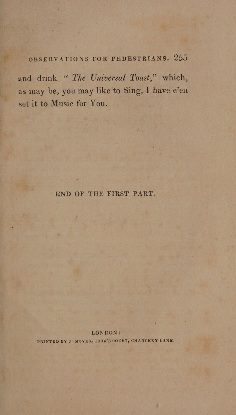 and drink “ The Universal Toast,” which, as may be, you may like to Sing, I have e’en set it to Music for You. END OF THE FIRST PART. LONDON: PRINTED BY J. MOYES, TOOK’S COURT, CHANCERY LANE,