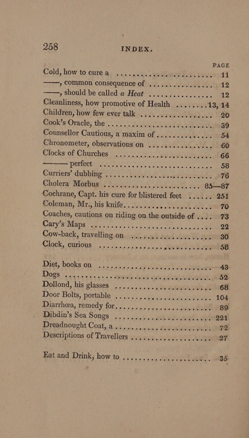 PAGE Cold, how tocurea ..... Re | saad. wi. vant, 11 , common consequence of ................ 12 , Should be called a+Heat’<. 3......2..... 12 Cleanliness, how promotive of Health ........ 13, 14 Children, how few ever talk .......0..0.000-0- 20 Paok ‘sOrache; the << /.0. ica | oihe neers 39 Counsellor Cautious, a maxim of ........ die. stat 54 Chronometer, observations on ...........00... 60 Ofocke of Charches : 000010000050 ga Suyaergada 66 POA a ae ee toes 58 Curriers’ dubbitig os. bisw aides anatiowaide 76 Caglera’ Muay Aenous oii chassis &amp; Suc 85—87 Cochrane, Capt. his cure for blistered feet ...... 251 Coleman, Mr., his knife........ nie giars MgtOL OES a 70 Coaches, cautions on riding on the outside of .... 73 Cary’s Maps RES a ee ee kee ye eA re 22 Cow-back, travelling on 22.00. ccseece sees 30 Ck, Maarione es ee ae GREER: 1i2isB Seat POOKs BN rs in amy, FRE OO 43 A eee ey ar ge See ee es 2 LE TE. 52. Dollond, his glasses .......... 5 BO TRO 68 Door Bolts, portable ........, A eer ae ee A 104 Diarrhea, remedy fOr... + vic vee oe oo dn Bau . 89 Amsbdin's Sea Songs 2.) nel os. eth ladntetn aad 221 Dreadnought Coat, a....... esaginn aria 72 Descriptions of Travellers ..........0..0.0e00. 27