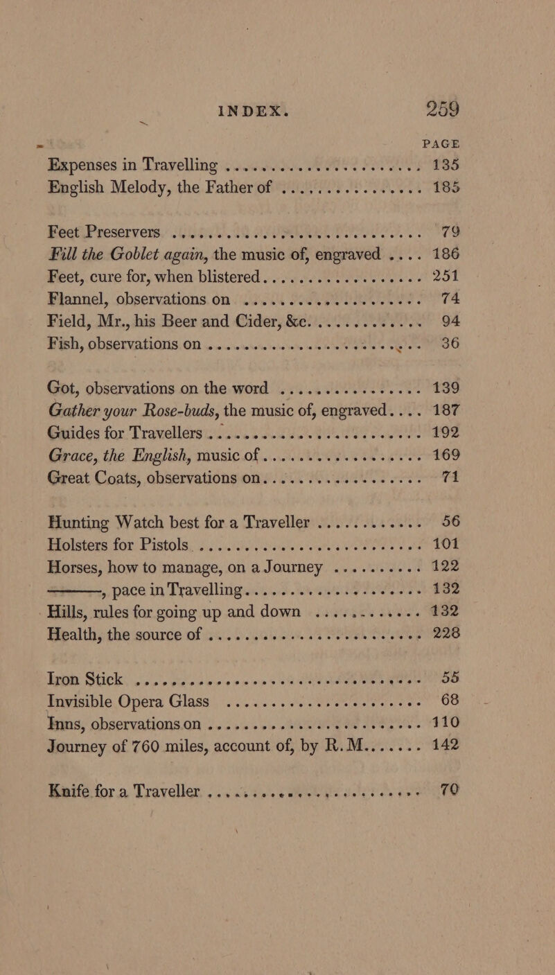 PAGE Expenses in Travelling «0050. Oe 135 English Melody, the Father of .............0.. 185 Bee Preservews, /Gea0D 2 ALVARO 79 Fill the Goblet again, the music of, engraved .... 186 Feet, cure for, when blistered..........0seeeees 251 Flannel, observations, om L008 FeSO eS 74 Field, Mr., his Beer and Cider, &amp;c. ............ 94 Posh, ODSETVALIANUS. OD oo. seieieinieiniere ae bie Gees A eto ste Got, observations on the word ...............- 139 Gather your Rose-buds, the music of, engraved.... 187 Guides for Travellers ............ PAST A 192 Grace, the English, music of ..........0000000% 169 Great Coats, observations ON. ..........-e000-0- 71 Hunting Watch best for a Traveller ............ 56 Rtolstess for Pistols o.0)...iiei{ iis erates We a 8 a ol 101 Horses, how to manage, on a Journey .......... 122 ——, pace in Travelling.........eee eee eee 132 Hills, rules for going up and down ............ 132 Bealth:the source of 24.0.0) 54% 1 POO 228 RIGHT HRCI. ic on etace we ase-n p10 win > Stare a nheeg Ces eS SS Invisible Opera Glass ........0.ceeceeeeeces 68 bes, observatiqns.an... J's + vi RI Oe SOR 110 Journey of 760 miles, account of, by R.M....... 142 Bate for a Traveller. . os cid ae 5 Pee delhi ee Has 70