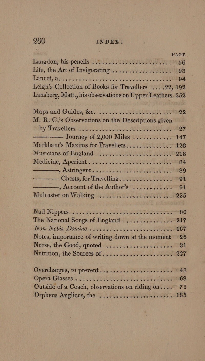 PAGE Langdon, his pencils .......... SITY, 2 56 Life, the Art of Invigorating ............000000. 93 Pancetyanieded-icvice oes ee doe arad iw rion ween 94 Leigh’s Collection of Books for Travellers ....22, 192 Lansberg, Matt., his observations on Upper Leathers 252 Maps.and-.Guides, 0... .0.s0s0e ed IRR HQ M. R. C.’s Observations on the Descriptions given by Dravellers:cciiwewuws wan ck ES QT Journey of 2,000 Miles ............ 147 Markham’s Maxims for Travellers............4. 128 Musicians of Hngland is. ss... Aw OR eR 218 Medicine, Aperient gis. www weENeAETE B SES g4 miny ARMIN PORE wads s aie ee SECT PA RUE 89 Chests, for Travelling. .....0... 0.000. 91 —, Account of the Author’s .....,....... 91 Mulcaster on Walking ......... JN 8 ERT 235 WAL Dippers sic ava tadea'es SYNE RE i nan ~~ 80 The National Songs of England ..... eS WE 8 o17 Non Nobis Domine ..........00005 Se aw aie “e867 Notes, importance of writing down at the moment 26 Nurse, the Good, quoted ...... sevesivs MPM ee = | Nutrition, the Sources of ......sceeee008 “dae 227 Overcharges,to' prevent... i <a «iu SOUL AK i 48 pera Glasses . . 4.5 FPR Re FS _ Outside of a Coach, observations on riding on.... 73 Orpheus Anglicus, the .,.... es VOR SIO