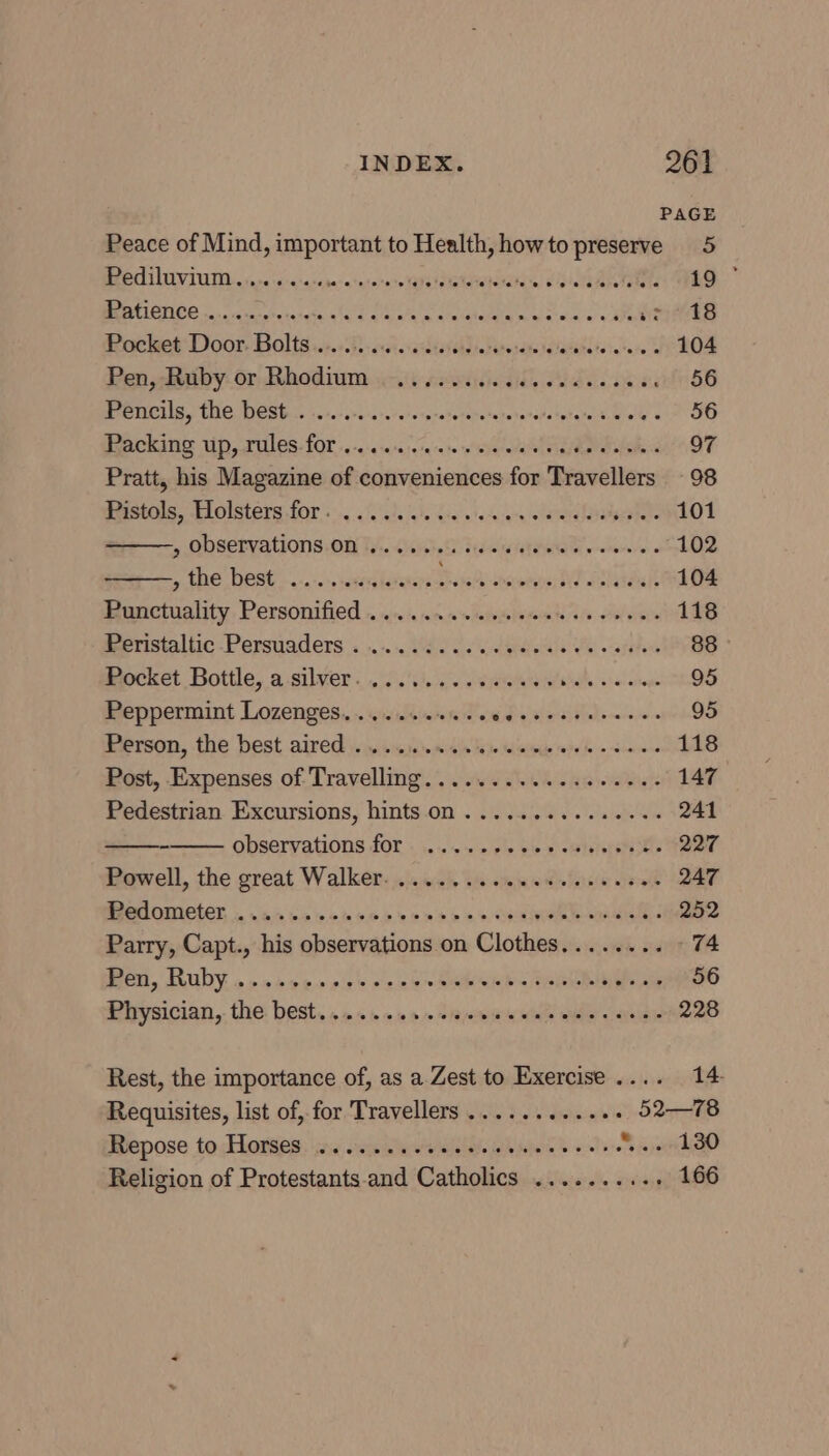 PAGE Peace of Mind, important to Health, howto preserve 5 BROCCO V IU. hare is rcrarapera'asarastghessegiahs ata CPI URN ve TO, PPO ate ha tasty lade eale a csatetin wa ma wo sj4EB Pocket Door. Bolts... 06.6200 e's posite talalehate tans 104 Pen aaiby-or, Rhodium. a-iiseeiiedids ide cae es 56 Pencils, The Wests scic-ssssa.reieseretercrerurararctatera eikeete « 56 Backing vip, rules- £00 1-040 /0%a 10 s/eiaresaW vaseerealate 97 Pratt, his Magazine of conveniences for Travellers 98 mestols, “Llolsters for +... isis jale ie wlocane olateraletaleso iets 101 sg MOSELVATLONS OU Ty. Che Fedele tHe wet « 102 , the best ..... sig lasetere cA ncomne neal 104 Bunctuality. Personified - jn: ina wieivoiesenh oie oblvibs 118 Peristaltic-Persuaders: «1.1.1. ee oe dees Ue «atahens 88 Pocket Bottle, a-silver.........02000+ pleas ahaha 95 Peppermint Lozenges....... Cee erty eee 95 Person, the best aired )ysiuisicjhbexidis fiite tise rhe Wo deere ne 118 Post, Expenses of Travelling... owe o..s dace 147 Pedestrian Excursions, hints on ..............: 241 - observations fOr . 1...» si! oie «wieleshi ee 227 Powell, the great Walker. i028 ti suo ianee pelt 247 MedOnICIEr, . wan havc oes ee ms > oo aoe sue 252 Parry, Capt., his observations on Clothes........ 74 CU, RUDY. » > oo e > ols he a ee SRD = PRE 56 Physician, the: best. » 2s» i» sjoww Miate aide 9/aveldye 228 Rest, the importance of, as a Zest to Exercise .... 14 Requisites, list of, for Travellers ...... dienes) Slee Repose to Horses: ic cis awe eles wiles eo slave * 5 ,onkQ0 Religion of Protestants-and Catholics .......... 166
