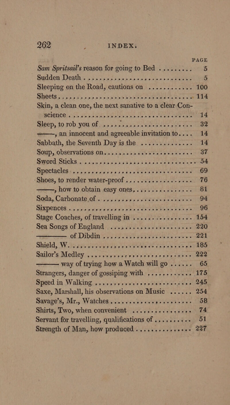 - PAGE Sam Spritsail’s reason for going to Bed ......... 5 Sulden Vests oil ieecspes ne vckwaieos owe oS pe Sleeping on the Road, cautions on ............ 100 Beets eG gba po obs spend bOReer eee te 114 Skin, a clean one, the next sanative to a clear Con- Bhienceloph ath Lia DNs SO. Be a eee 14 Sleep, to rob you of ..... Spee til SHAS cue eee 32 , an innocent and agreeable invitation to.... 14 Sabbath, the Seventh Day is the .............. 14 Soup, observations ON........eeeeeees Sr ees 37 - Sword Sticks... cso feassdeSaasdigca lade Gee yew 54 mpertacles 45.5 cpecienedesies ato Ie we tebe 69 Shoes, to render water-proof ...... Re Silla pom 76 » how to obtain easy ONES, ..... ee eee eres 81 aegla, Cathtinais of: jedse des pried ce elas 94 ERTCNCES oy onoy tryed PF OL Bie eee 96 Stage Coaches, of travelling in ......, eRe Geet. 154 Sea Songs of Englands; cans s0 0. swe 295 5-0 bane 220 of, Dibdane iy) AF et aS aie ae oe 221 Shighd, ‘W.3c 2 VESORP TA Bie OF 5s be .» 185 Sailor’s Medley . ee sweleuryatren sss oF esany 222 way of trying how a Watch ail “ee ae 65 Strangers, danger of gossiping with ...........- 175 Speed in Walking ....-+, 00+ svete bid al .» 245 Saxe, Marshall, his observations on Music ...... 254 Savage’s, Mr., Watches...... <p weenie ses 58 Shirts, Two, when convenient ...,...... ‘asi eee Servant for travelling, qualifications of .........- 51 Strength of Man, how produced ........+- 1 tet OPE