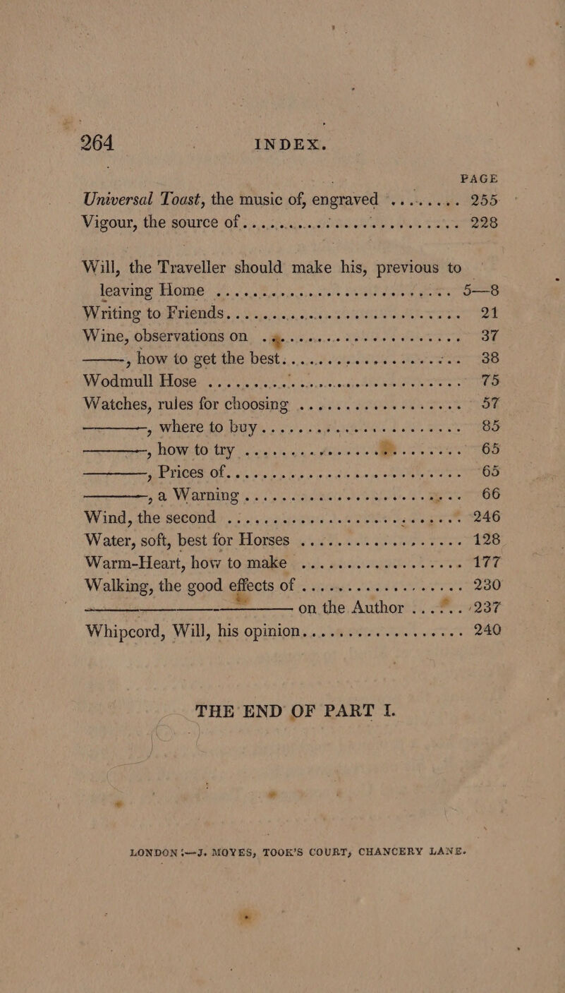 PAGE Universal Toast, the music of, engraved ee 255 Vigour, the source of........ 5 apt ls Re Sata 228 Will, the Traveller should make his, previous to LAVIN SAQUIE? gas Soenss0,n'oie oe nos NG es 5—8 Writing to Friends.......... fs MRRERSEE rae eer oe 21 Wine, observations ON .#......e00- ee ae 37 , how to get the best....++. dithgta siae ee gt saa Wodmull U5 Near ee RAN PSD RP. 5 Bis Sarscnaroee 75 Watches, rules for choosing ........ Coe Cana aoa 57 ————, where to buy............ ALE diet, Ste a 85 y RD WHOO Ey tk lay see ea ea ote, oi 2. Fil sa Cet A PANE i eee oar APS | Brass 65 ————, a Warming ...... eee eee cee pieare 6 Wind, die somone?) Ss, esti sietd doi tomes ioe eee Water, soft, best for Horses ............ a as Sa 128 Warm-Heart, how to MAK foie. didiereielgiaitieie coe ee 177 Walking, the good aitets BE Vitals id are 230 - on the Author .../.. /237 Whipcord, Will, his opinion........ etn ie ert 240 THE END OF PART I. LONDON iJ. MOYES, TOOK’S COURT; CHANCERY LANE.