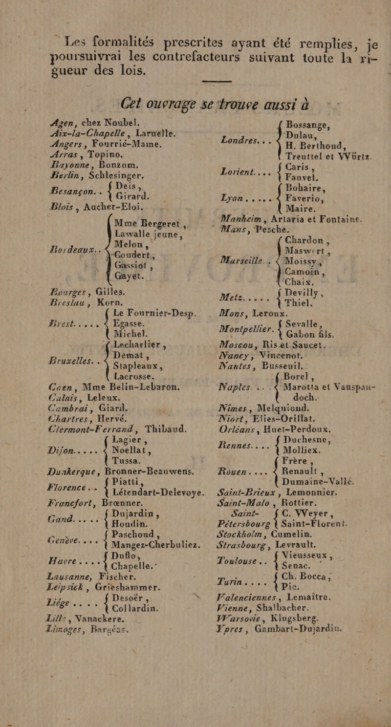 gueur des lois. Agen, chez Noubel. Aix-la-Chapelle, Larwelle. Angers, Fourrié-Mame. Arras, Topino. Bayonne, Bonzom. Berlin, Schlesinger. Besançon. . { Pt Blois | Aucher-Eloi. Mme Bergeret, Lawalle jeune, Melon « -Goudert, Gassiot , Gayet. Bourges, Giles. Breslau, Korn. Le Fournier-Desp. Brest..... Bordeaux. Egasse. Michel. ‘{-Lecharlier, Demat, Stapleaux, Lacrosse. Caen, Mme Belin-Lebaron. Calais, Leleux. Cambrai, Giard. Chartres, Hervé. Clermont-Ferrand, Thibaud. Fruxelles. . Lagier, Dijon..... 4 Noellat, Tussa. Dunkerque, Bronner-Beauwens. F1! Piatti, 65 br Létendart-Delevoye. Francfort, Brœnner. Gand... .. { Don ? Pas { Paschoud, £ °°° À Mangez-Cherbuliez. Duflo Havre. ... { Chapelle.” Lausanne, Fischer. Leipsick, Grieshammer. Desoër, &gt; * À Collardin. ZLill2, Nanackere. Limoges, Pargéas. Liège ... {( Bossange, Dolau, H. Berthond, Treuttel et VVüriz. &lt; Caris Lorient... jrs Bohaire, Faverio, Maire. Manheim, Artaria et Fontaine. Londres... Lyon... Chardon, Maswert , Marseille... { Moissy., | ‘Camoin, ‘Chaix, &gt; Deviily, Metz... Pal Mons, Leroux. ; Sevalle, Montpellier. Chen ble. Moscou, Ris et Saucet. Nancy, Vincenot. Mantes, Pusseuil.: .{ Borel, Naples. .. . € Marotta et Vanspax- doch. Nimes, Melquiond. Niort, Elies-OriHat, Orléans , Huet-Perdoux. Duchesne Rennes... À Molliez. | Dumaine-Vallé. Saint-Brieux , Lemonnier. Saint-Malo , Rottier. Saint- C. VVeyer, Pétersbourg | Saint-Florent. Stockholm, Cumelin. Strasbourg, Levrault. Toulouse .. À Sins ÉIOTAULE TOR { ra Ho6cas IC. Valenciennes, Lemaïtre. Vienne, Shalbacher. Warsovie, Klngsberg. Fpres, Gambart-Dujardi®. Frère, Rouen.... 4 Renault,