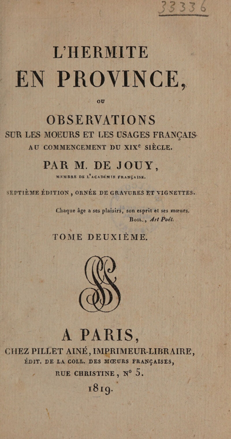 &amp; ë. 5 L*  do ©  LA Li Led La L'HERMITE EN PROVINCE, OBSERVATIONS SUR LES MOEURS ET LES USAGES FRANÇAIS AU COMMENCEMENT DU XIX® SIÈCLE. PAR M. DE JOUY, MEMBRE DE L'ACADÉMIE FRANÇAISE. SEPTIÈME ÉDITION , ORNÉE DE GRAYURES ET VIGNETTES: Chaque âge a ses plaisirs, son esprit et ses mœurs. Boiz., Art Poét. TOME DEUXIÈME. À PARIS, CHEZ PILLET AINÉ, IMPRIMEUR:-LIBRAIRE, ÉDIT. DE LA COLL. DES MŒURS FRANÇAISES, RUE CHRISTINE , N° 9. 1819.