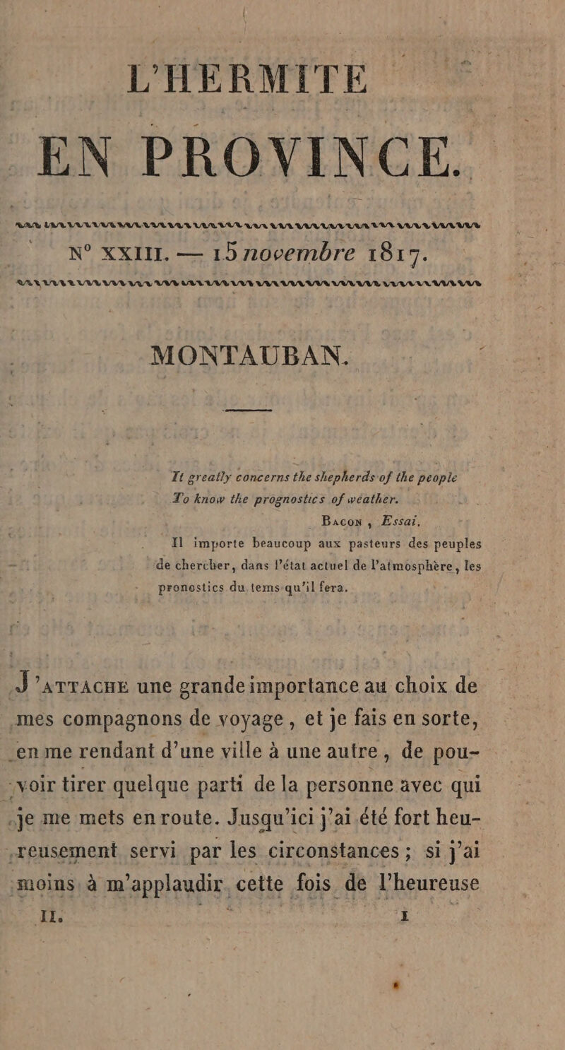 V'HÉRMITE EN PROVINCE. RAR LA LVL AUS VUE VUE LU RL UUR QAR RAR LAVAL 'UUR LULU LUEUR N° XXII. — 15 novembre 1817. LALUVERUVIVLEVE LRU VV AV LVL UUVE VAL VEUVE VULULR LULVLLLATELVR MONTAUBAN. # Tt greatly concerns the shepherds of the people To know the prognostics of wéather. Bacon , Essai. Il importe beaucoup aux pasteurs des peuples de chercher, dans l’état actuel de l'atmosphère, les pronostics du tems-qu'’il fera. J'’amracnE une grande importance au choix de mes compagnons de voyage , et je fais en sorte, en me rendant d’une ville à une autre, de pou- voir tirer quelque parti de la personne avec qui É je me mets en route. Jusqu'ici j'ai été fort heu- .reusement servi par les circonstances ; si J'ai moins, à m'applaudir. cette fois de l’heureuse