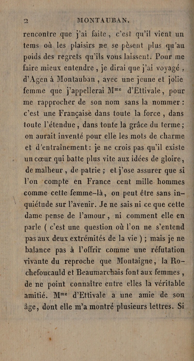 renconire que j'ai faite, c’est qu’il vient un tems où les plaisirs ne se pèsent plus qu'au poids des regrets qu'ils vous laissent. Pour me faire mieux entendre , je dirai que j'ai voyagé, … d'Agen à Montauban, avec une jeune et jolie femme que Jj'appellerai Me d’Ettivale, pour me rapprocher de son nom sans la nommer : c'est une Française dans toute la force , dans toute l'étendue, dans toute la grâce du terme; on aurait inventé pour elle les mots de charme et d'entraînement: je ne crois pas qu’il existe un cœur qui batte plus vite aux idées de gloire, de malheur , de patrie ; et j’ose assurer que si l’on ‘compte en France cent mille. hommes comme cette femme-là, on peut être sans in- quiétude sur l’avenir. Je ne sais ni ce que cette dame pense de l’amour, ni comment elle en parle ( c’est une question où l’on ne s’entend pas aux deux extrémités de la vie ) ; maïs je ne balance pas à l’offrir comme une réfutation vivante du reproche que Montaigne, la Ro- chefoucauld et Beaumarchais font aux femmes , de ne point connaître entre elles la véritable amitié. Mme d’Ettivale a une amie de son âge, dont elle m’a montré plusieurs lettres. Si.