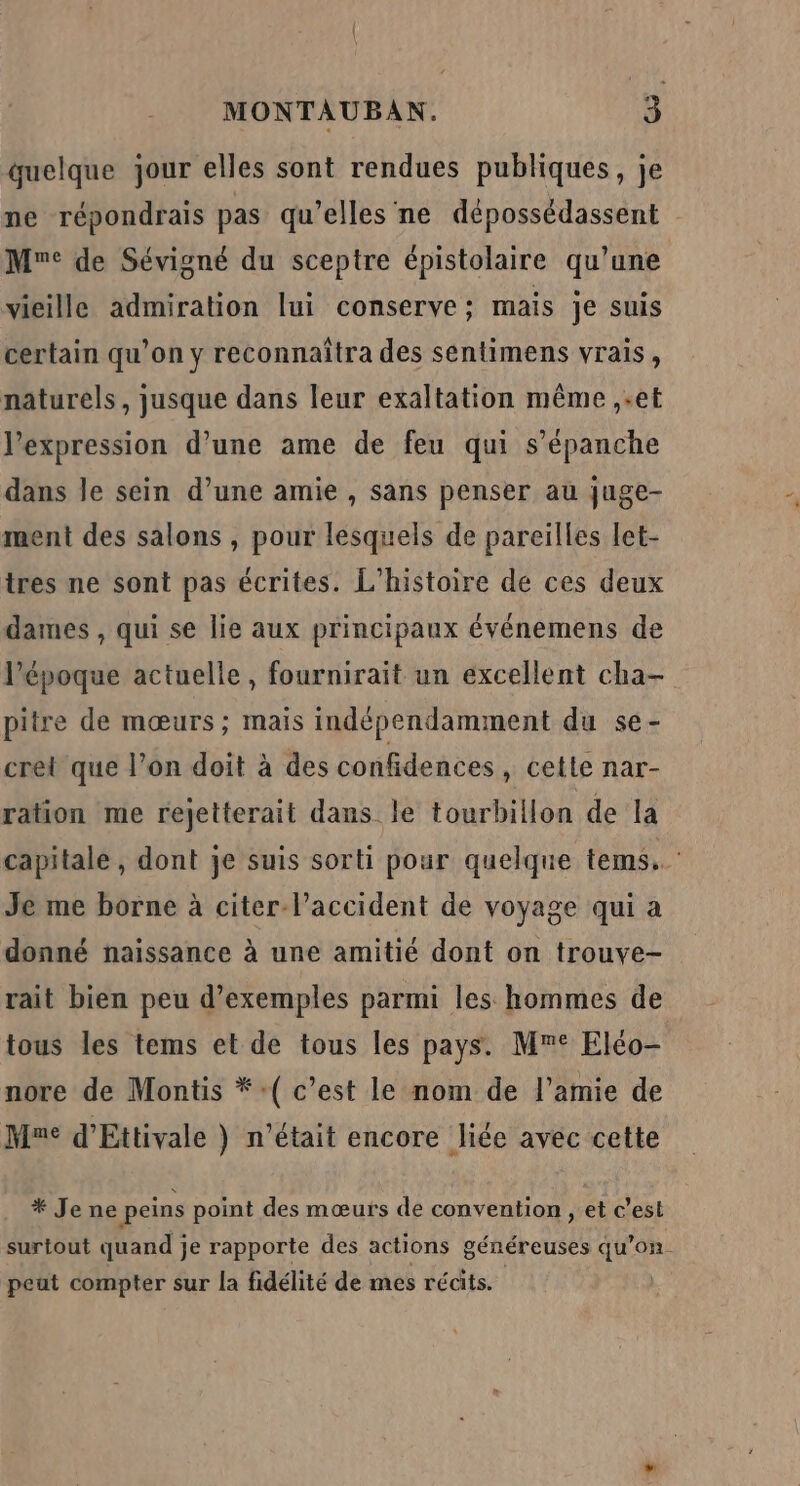 quelque jour elles sont rendues publiques, je ne répondrais pas qu’elles ne dépossédassent Mr: de Sévigné du sceptre épistolaire qu’une vieille admiration lui conserve; mais je suis certain qu’on y reconnaîtra des sentimens vrais, naturels, jusque dans leur exaltation même ,-et expression d’une ame de feu qui s’épanche dans le sein d’une amie , sans penser au juge- ment des salons , pour lesquels de pareilles let- tres ne sont pas écrites. L'histoire de ces deux dames , qui se lie aux principaux événemens de l’époque actuelle, fournirait un excellent cha- pitre de mœurs; mais indépendamment du se- cret que l’on doit à des confidences, cette nar- ration me rejetterait dans le tourbillon de la capitale , dont je suis sorti pour quelque tems.. Je me borne à citer l’accident de voyage qui a donné naissance à une amitié dont on trouve- rait bien peu d'exemples parmi les hommes de tous les tems et de tous les pays. M° Eléo- nore de Montis *:( c’est le nom de l’amie de Mme d'Ettivale } n'était encore liée avec cette * Je ne peins point des mœurs de convention , et c’est surtout quand je rapporte des actions généreuses qu’on. peut compter sur la fidélité de mes récits.