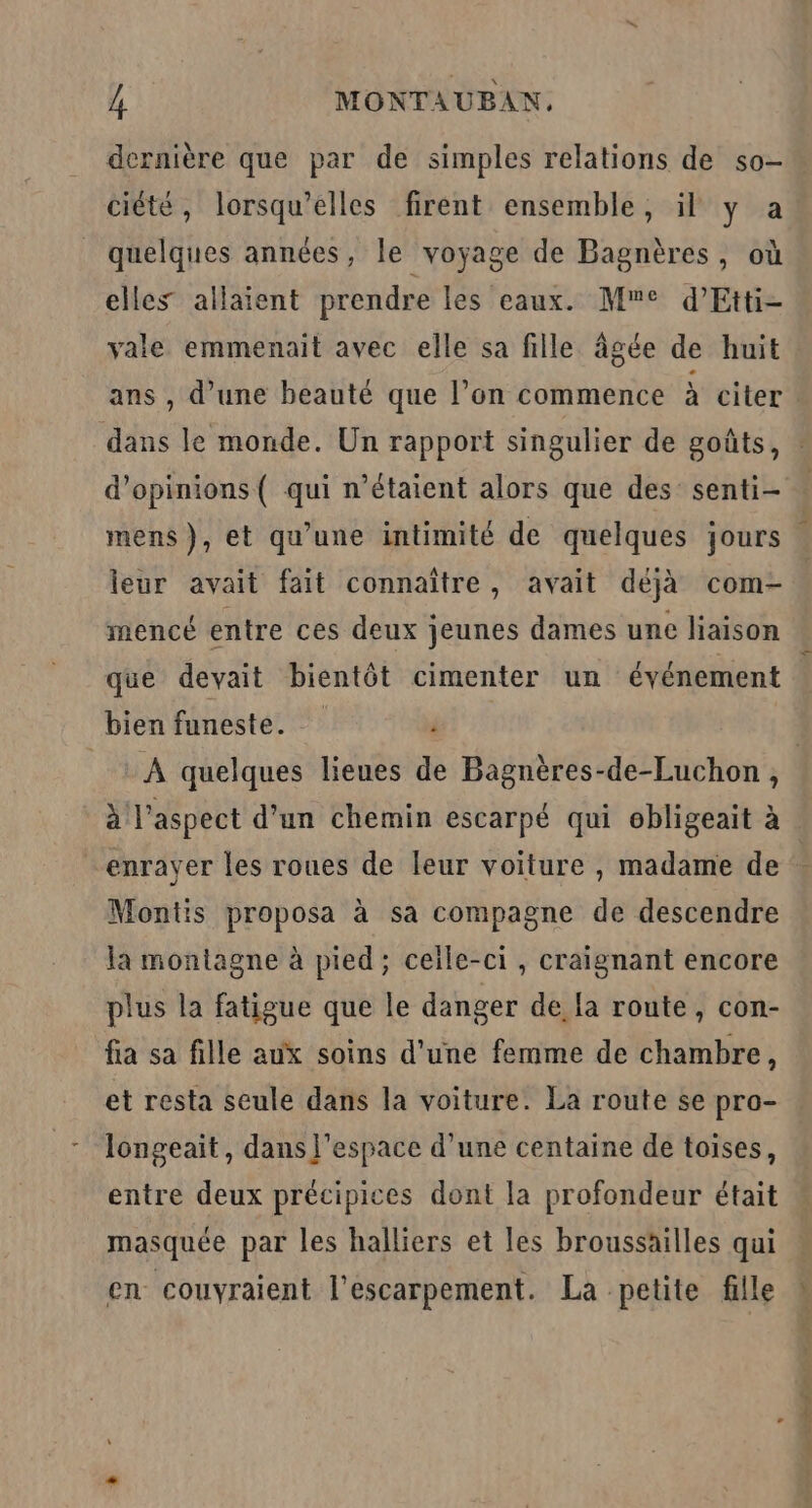 ciété, lorsqu'elles firent ensemble, il y a quelques années, le voyage de Bagnères, où elles allaient prendre les eaux. Me d’Etti- vale emmenait avec elle sa fille âgée de huit ans , d’une beauté que l’on commence à citer dans le monde. Un rapport singulier de goûts, d'opinions ( qui n'étaient alors que des senti- mens), et qu’une intimité de quelques jours leur avait fait connaître, avait déjà com- mencé entre ces deux jeunes dames une liaison que devait bientôt cimenter un événement bien funeste. ’ à l'aspect d’un chemin escarpé qui obligeait à enrayer les roues de leur voiture , madame de Montis proposa à sa compagne de descendre la montagne à pied; celle-ci, craignant encore plus la fatigue que le danger de fa route, con- fa sa fille aux soins d’une femme de chambre, et resta seule dans la voiture. La route se pro- longeait, dans j'espace d’une centaine de toises, entre deux précipices dont la profondeur était masquée par les halliers et les broussailles qui en couvyraient l’escarpement. La petite fille bec sh er 29