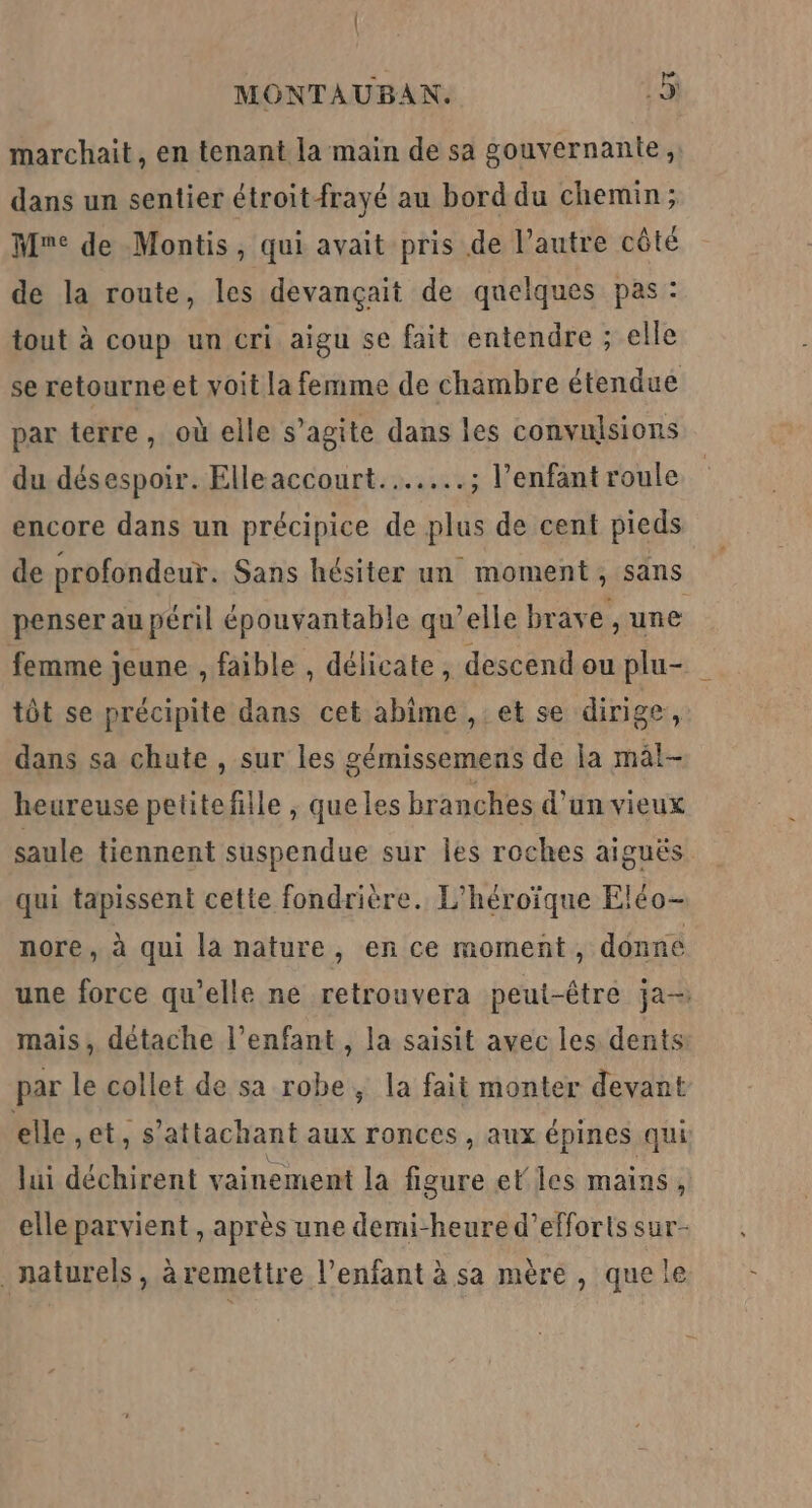 marchait, en tenant la main de sa gouvernante, dans un sentier étroitfrayé au bord du chemin; Mme de Montis, qui avait pris de l’autre côté de la route, les devançait de quelques pas : tout à coup un cri aigu se fait entendre ; elle se retourne et voit la femme de chambre étendue par terre, où elle s’agite dans les convulsions du désespoir. Elleaccourt..…...; l’enfant roule encore dans un précipice de plus de cent pieds de profondeur. Sans hésiter un moment, sans penser au péril épouvantable qu’elle brave , une femme jeune , faible , délicate, descend ou plu- tôt se précipite dans cet abîme ,: et se dirige, dans sa chute , sur les gémissemens de la màl- heureuse petitefille , que les branches d'un vieux saule tiennent suspendue sur Îles roches aiguës qui tapissent cette fondrière. L’héroïque Eléo- nore, à qui la nature, en ce moment, donne une force qu’elle ne retrouvera peut-être ja mais, détache l'enfant , la saisit avec les dents par le collet de sa robe ; la fait monter devant elle et, s’attachant aux ronces, aux épines qui lui déchirent vainement la figure elles mains, elle parvient , après une demi-heure d'efforts sur- naturels, àremettre l'enfant à sa mère , quele